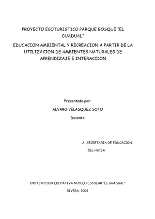 PROYECTO ECOTURISTICO PARQUE BOSQUE “EL
                      GUADUAL”

EDUCACION AMBIENTAL Y RECREACION A PARTIR DE LA
    UTILIZACION DE AMBIENTES NATURALES DE
           APRENDIZAJE E INTERACCION




                       Presentado por:

                 ALVARO VELASQUEZ SOTO

                           Docente




                                 A: SECRETARIA DE EDUCACION

                                     DEL HUILA




      INSTITUCION EDUCATIVA NUCLEO ESCOLAR “EL GUADUAL”

                         RIVERA, 2008
 