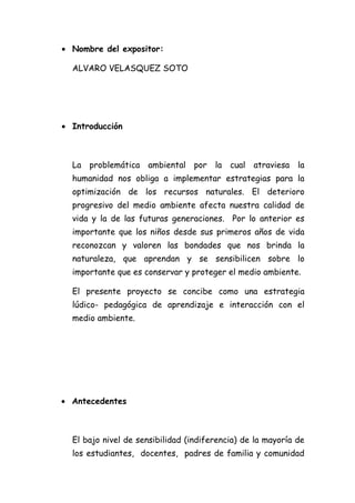• Nombre del expositor:

  ALVARO VELASQUEZ SOTO




• Introducción



  La problemática    ambiental por la      cual   atraviesa   la
  humanidad nos obliga a implementar estrategias para la
  optimización de los recursos naturales. El deterioro
  progresivo del medio ambiente afecta nuestra calidad de
  vida y la de las futuras generaciones. Por lo anterior es
  importante que los niños desde sus primeros años de vida
  reconozcan y valoren las bondades que nos brinda la
  naturaleza, que aprendan y se sensibilicen sobre lo
  importante que es conservar y proteger el medio ambiente.

  El presente proyecto se concibe como una estrategia
  lúdico- pedagógica de aprendizaje e interacción con el
  medio ambiente.




• Antecedentes



  El bajo nivel de sensibilidad (indiferencia) de la mayoría de
  los estudiantes, docentes, padres de familia y comunidad
 