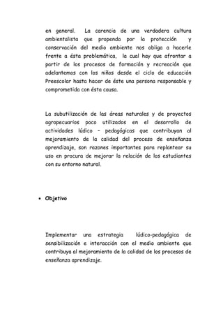en general.       La carencia de una verdadera cultura
  ambientalista     que     propenda      por    la     protección     y
  conservación del medio ambiente nos obliga a hacerle
  frente a ésta problemática,          la cual hay que afrontar a
  partir de los procesos de formación y recreación que
  adelantemos con los niños desde el ciclo de educación
  Preescolar hasta hacer de éste una persona responsable y
  comprometida con ésta causa.



  La subutilización de las áreas naturales y de proyectos
  agropecuarios      poco    utilizados     en     el    desarrollo   de
  actividades     lúdico    – pedagógicas        que    contribuyan al
  mejoramiento de la calidad del proceso de enseñanza
  aprendizaje, son razones importantes para replantear su
  uso en procura de mejorar la relación de los estudiantes
  con su entorno natural.




• Objetivo




  Implementar       una     estrategia          lúdico-pedagógica     de
  sensibilización e interacción con el medio ambiente que
  contribuya al mejoramiento de la calidad de los procesos de
  enseñanza aprendizaje.
 