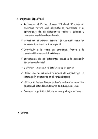 • Objetivos Específicos

      Reconocer el Parque Bosque “El Guadual” como un
       escenario natural que posibilite la recreación y el
       aprendizaje de los estudiantes sobre el cuidado y
       conservación del medio ambiente.

    Consolidar el parque bosque “El Guadual” como un
       laboratorio natural de investigación.

    Contribuir a la toma de conciencia frente a la
       problemática ambiental existente.

    Integración de las diferentes áreas a la educación
       técnica y ambiental.

    Disminuir los niveles de estrés en los docentes.

    Hacer uso de las aulas naturales de aprendizaje           e
       interacción existentes en el Parque Bosque.

    Utilizar el Parque Bosque y demás ambientes naturales
       en algunas actividades del área de Educación Física.

      Promover la práctica del ecoturismo y el agroturismo.




 • Logros
 