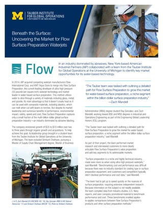 In an industry dominated by abrasives, New York-based American
Industrial Partners (AIP) collaborated with a team from the Tauber Institute
for Global Operations at the University of Michigan to identify key market
opportunities for its water-based technology.
In 2014, AIP acquired competing waterjet manufacturers Flow
International Corp. and KMT Aqua-Dyne to merge into Flow Surface
Preparation, the current leading developer of ultra-high pressure
(55 pounds per square inch) waterjet technology and market
leader in water-based surface preparation. This method utilizes
water to slice through a variety of materials including glass, metal,
and granite. Its main advantage is that it doesn’t create heat so it
can be used with composite materials, including plastics, which
can melt when cut with lasers or torches. But despite its market
leadership and numerous benefits in performance, environmental
impact, safety, speed and cost, Flow Surface Preparation captures
only a small fraction of the multi-billion dollar global surface
preparation industry—an industry dominated by abrasive blasting.
The company envisioned growth of $35 to $70 million over two
to three years through organic growth and acquisitions. To help
achieve this goal, its leadership group brought in a student team
from the Tauber Institute for Global Operations at the University
of Michigan. The team included Shrikant Chothave, pursuing a
Master of Supply Chain Management degree; Master of Business
Beneath the Surface:
Uncovering the Market for Flow
Surface Preparation Waterjets
Administration (MBA) degree student Ray Gonzalez; and Zach
Mandell, working toward BSE and MSE degrees in Industrial and
Operations Engineering as part of the Engineering Global Leadership
Honors (EGL) program.
“The Tauber team was tasked with outlining a detailed path for
Flow Surface Preparation to grow the market for water-based
surface preparation, a niche segment within the billion dollar surface
preparation industry,” said Mandell.
As part of their project, the team performed market
research and interviewed customers to more clearly
articulate Flow Surface Preparation’s value proposition
and add key segments to its addressable markets.
“Surface preparation is a niche and highly technical industry,
made even more so when using ultra-high pressure waterjets,”
said Mandell. “Benchmarking cost and performance was difficult
because there was no industry standard for coating type or surface
preparation equipment, and customers and competitors typically
didn’t disclose performance and cost data,” said Mandell.
“The team had to get up to speed quickly on the nuances of
surface preparation, requiring extensive independent research.
Because information on this subject is not readily available,
the team compiled data from industry studies, U.S. Navy
reports, and even company promotional material to benchmark
performance and cost. These benchmarks enabled apples-
to-apples comparisons between Flow Surface Preparation’s
products and other surface preparation methods.”
L to R; Zach Mandell (EG BSE/MSE-IOE ’16), Ray Gonzalez (MBA & MS Natural
Resources ’17) and Shrikant Chothave (MSCM ’15). Photo by Shrikant Chothave.
“The Tauber team was tasked with outlining a detailed
path for Flow Surface Preparation to grow the market
for water-based surface preparation, a niche segment
within the billion dollar surface preparation industry.”
—Zach Mandell
 