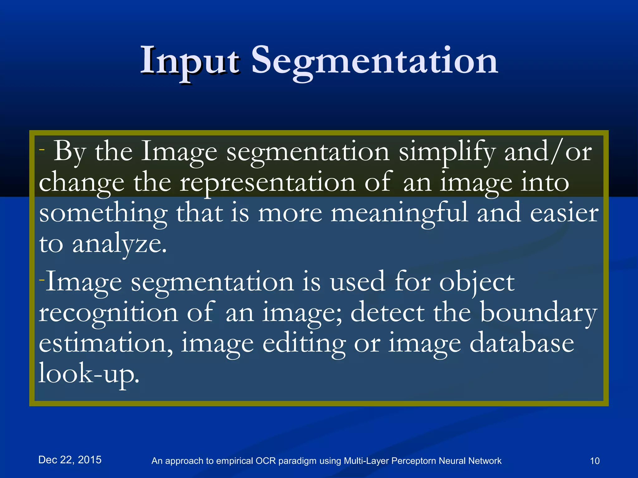 InputInput Segmentation
- By the Image segmentation simplify and/or
change the representation of an image into
something that is more meaningful and easier
to analyze.
-Image segmentation is used for object
recognition of an image; detect the boundary
estimation, image editing or image database
look-up.
Dec 22, 2015 10An approach to empirical OCR paradigm using Multi-Layer Perceptorn Neural Network
 