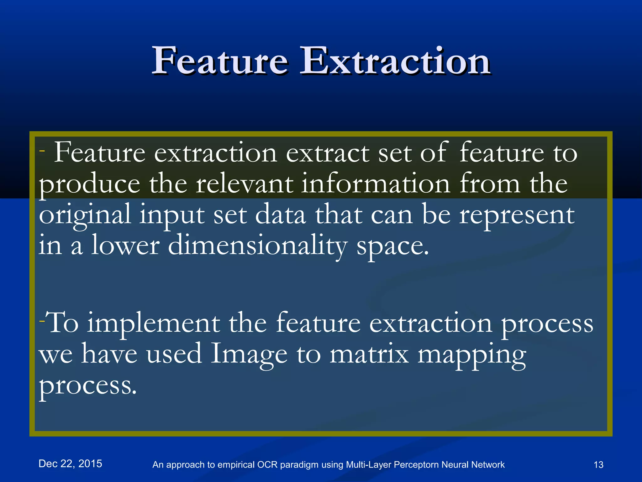 Feature ExtractionFeature Extraction
- Feature extraction extract set of feature to
produce the relevant information from the
original input set data that can be represent
in a lower dimensionality space.
-To implement the feature extraction process
we have used Image to matrix mapping
process.
Dec 22, 2015 13An approach to empirical OCR paradigm using Multi-Layer Perceptorn Neural Network
 