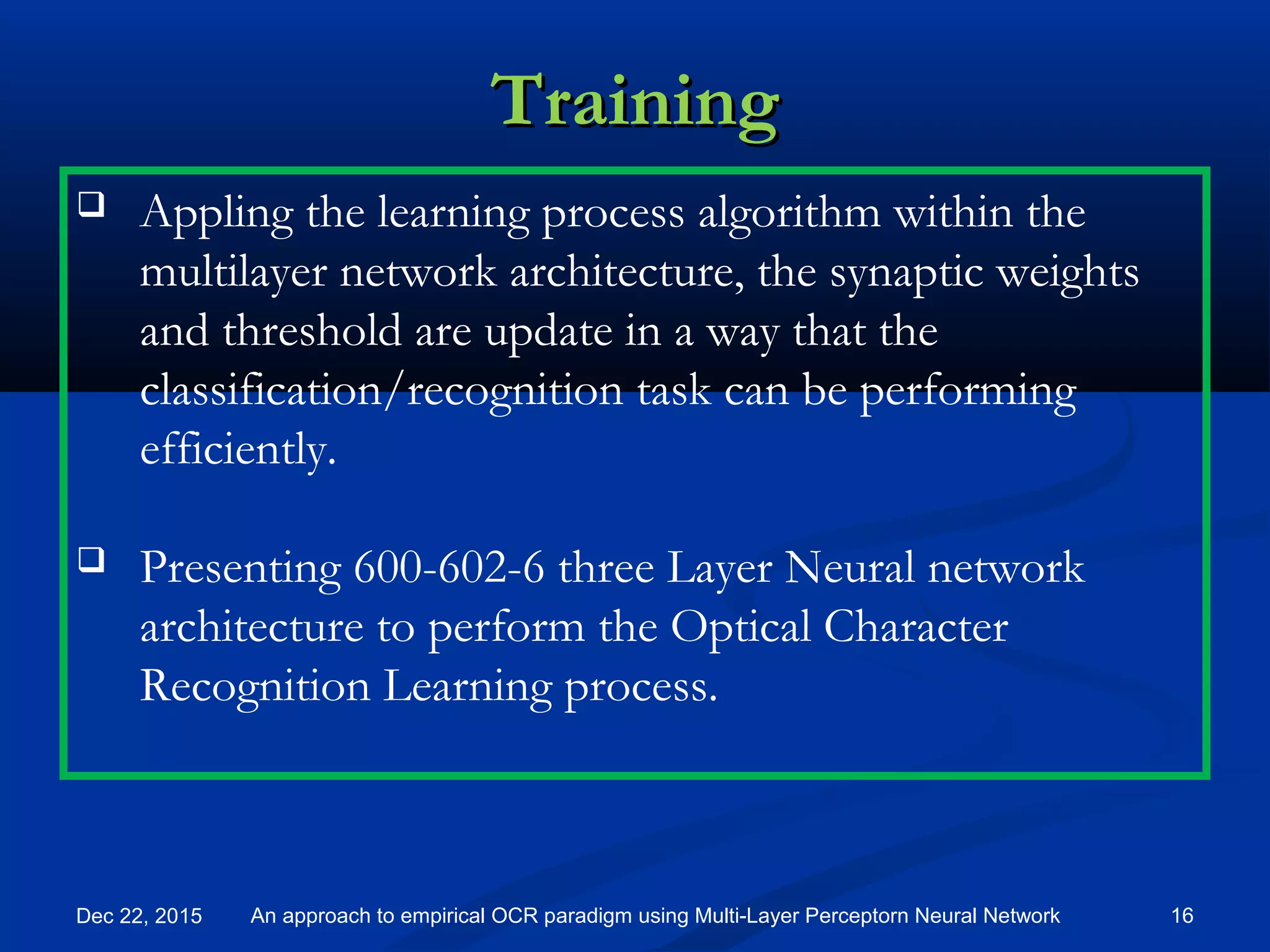 TrainingTraining
Dec 22, 2015 16An approach to empirical OCR paradigm using Multi-Layer Perceptorn Neural Network
 Appling the learning process algorithm within the
multilayer network architecture, the synaptic weights
and threshold are update in a way that the
classification/recognition task can be performing
efficiently.
 Presenting 600-602-6 three Layer Neural network
architecture to perform the Optical Character
Recognition Learning process.
 