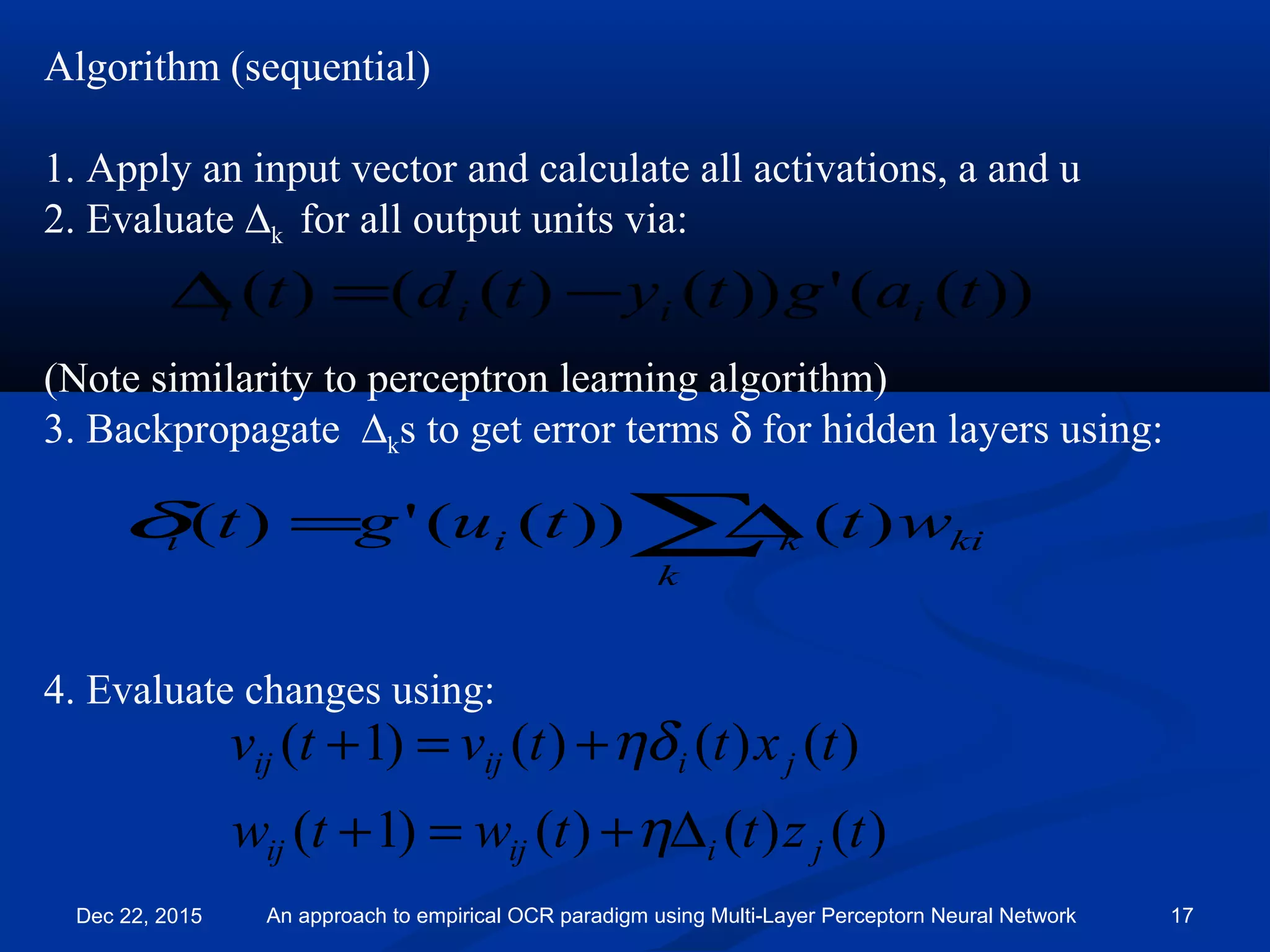 Algorithm (sequential)
1. Apply an input vector and calculate all activations, a and u
2. Evaluate ∆k for all output units via:
(Note similarity to perceptron learning algorithm)
3. Backpropagate ∆ks to get error terms δ for hidden layers using:
4. Evaluate changes using:
))(('))()(()( tagtytdt iiii −=∆
∑∆=
k
kikii wttugt )())((')(δ
)()()()1(
)()()()1(
tzttwtw
txttvtv
jiijij
jiijij
∆+=+
+=+
η
ηδ
Dec 22, 2015 An approach to empirical OCR paradigm using Multi-Layer Perceptorn Neural Network 17
 