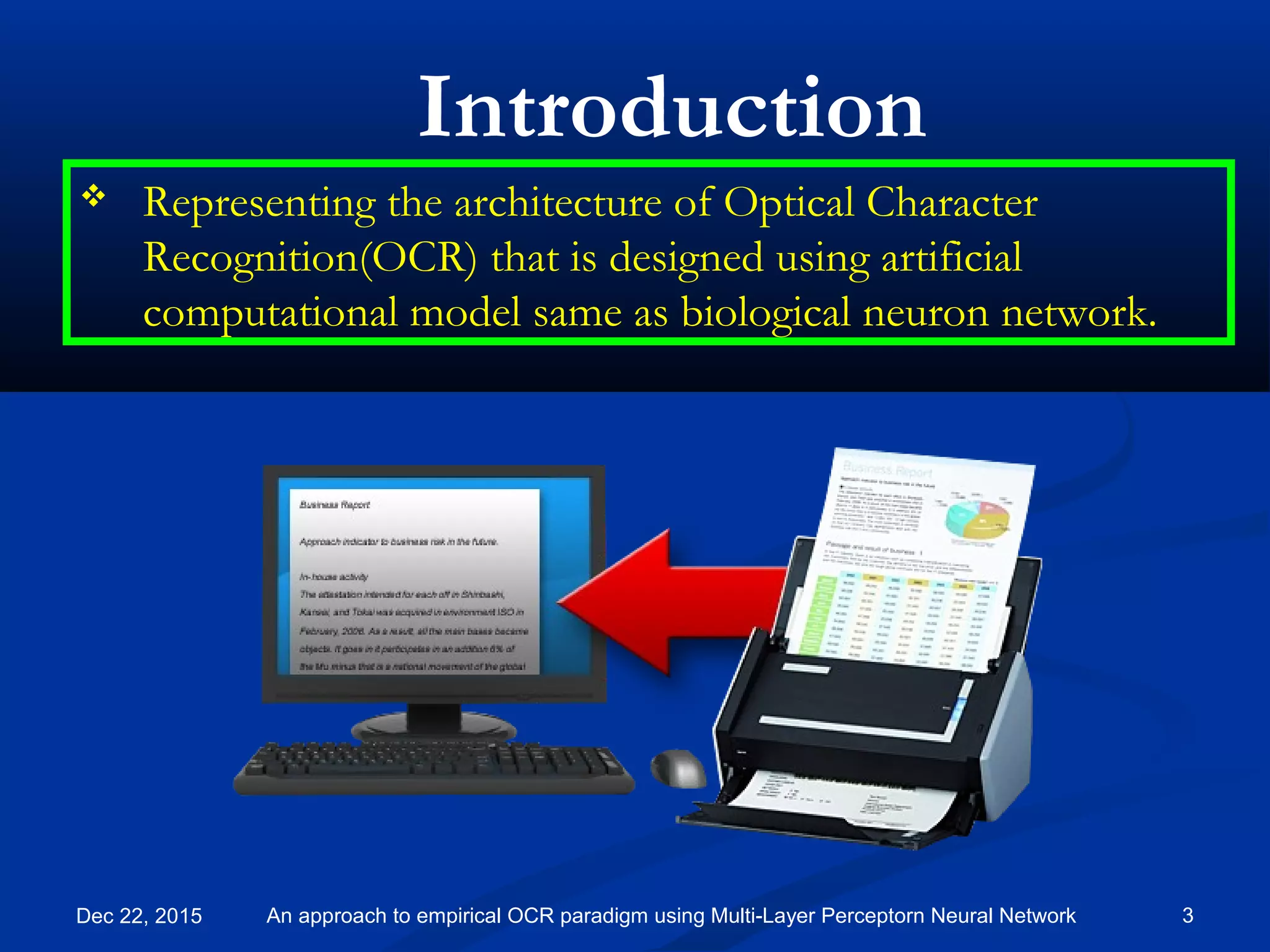 Dec 22, 2015 3An approach to empirical OCR paradigm using Multi-Layer Perceptorn Neural Network
 Representing the architecture of Optical Character
Recognition(OCR) that is designed using artificial
computational model same as biological neuron network.
Introduction
 