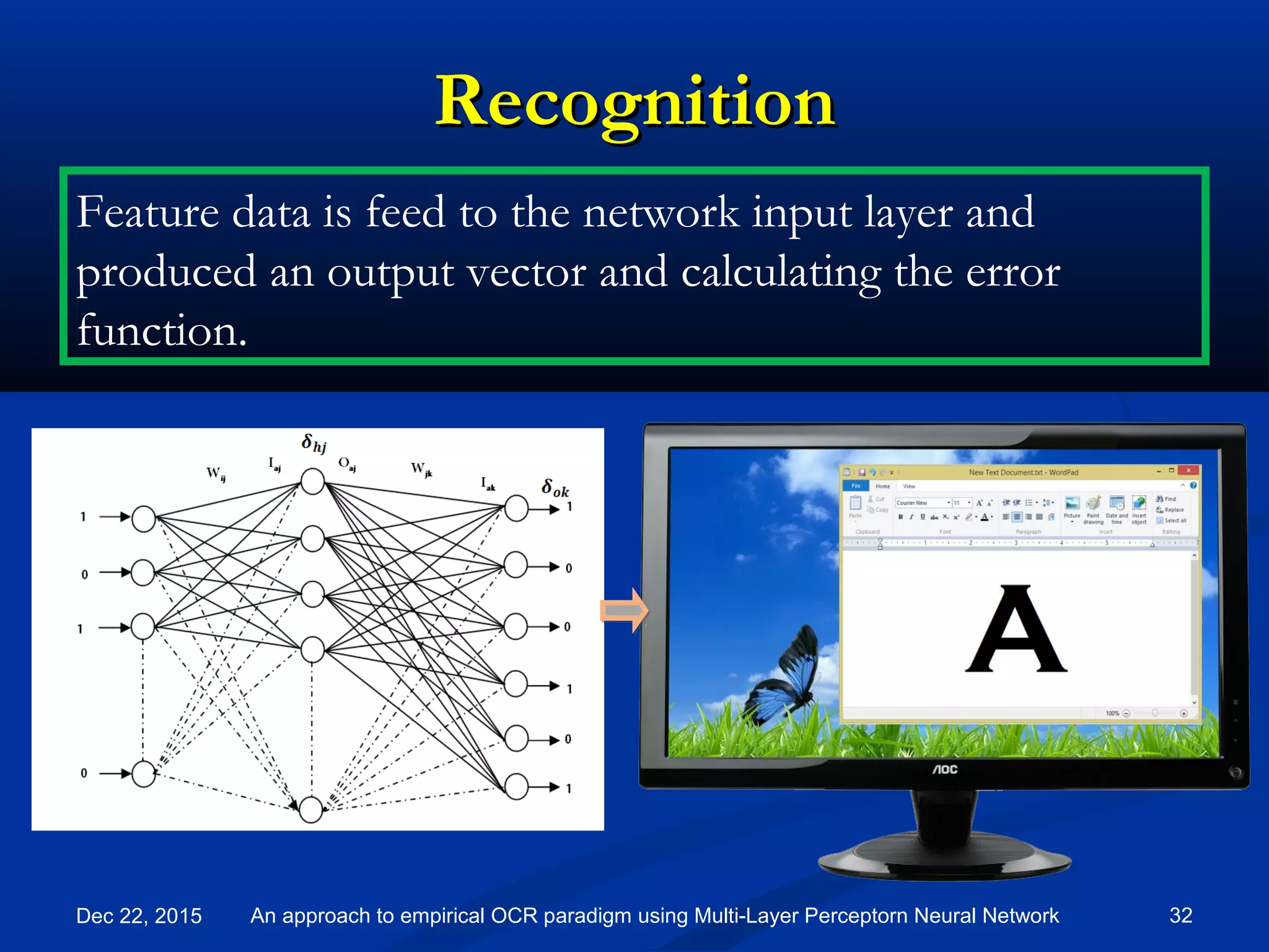 RecognitionRecognition
Dec 22, 2015 32An approach to empirical OCR paradigm using Multi-Layer Perceptorn Neural Network
Feature data is feed to the network input layer and
produced an output vector and calculating the error
function.
 