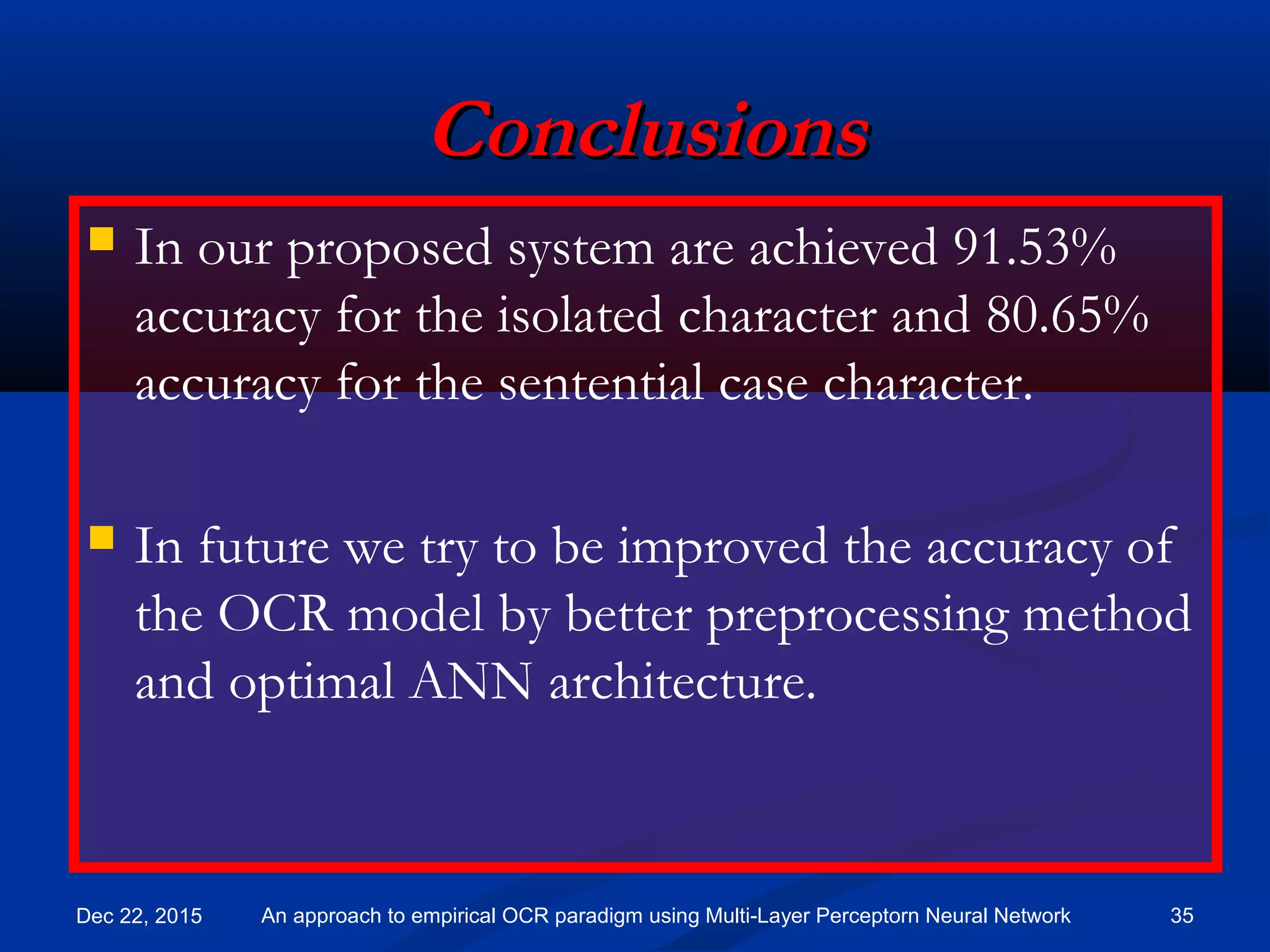 ConclusionsConclusions
 In our proposed system are achieved 91.53%
accuracy for the isolated character and 80.65%
accuracy for the sentential case character.
 In future we try to be improved the accuracy of
the OCR model by better preprocessing method
and optimal ANN architecture.
Dec 22, 2015 35An approach to empirical OCR paradigm using Multi-Layer Perceptorn Neural Network
 