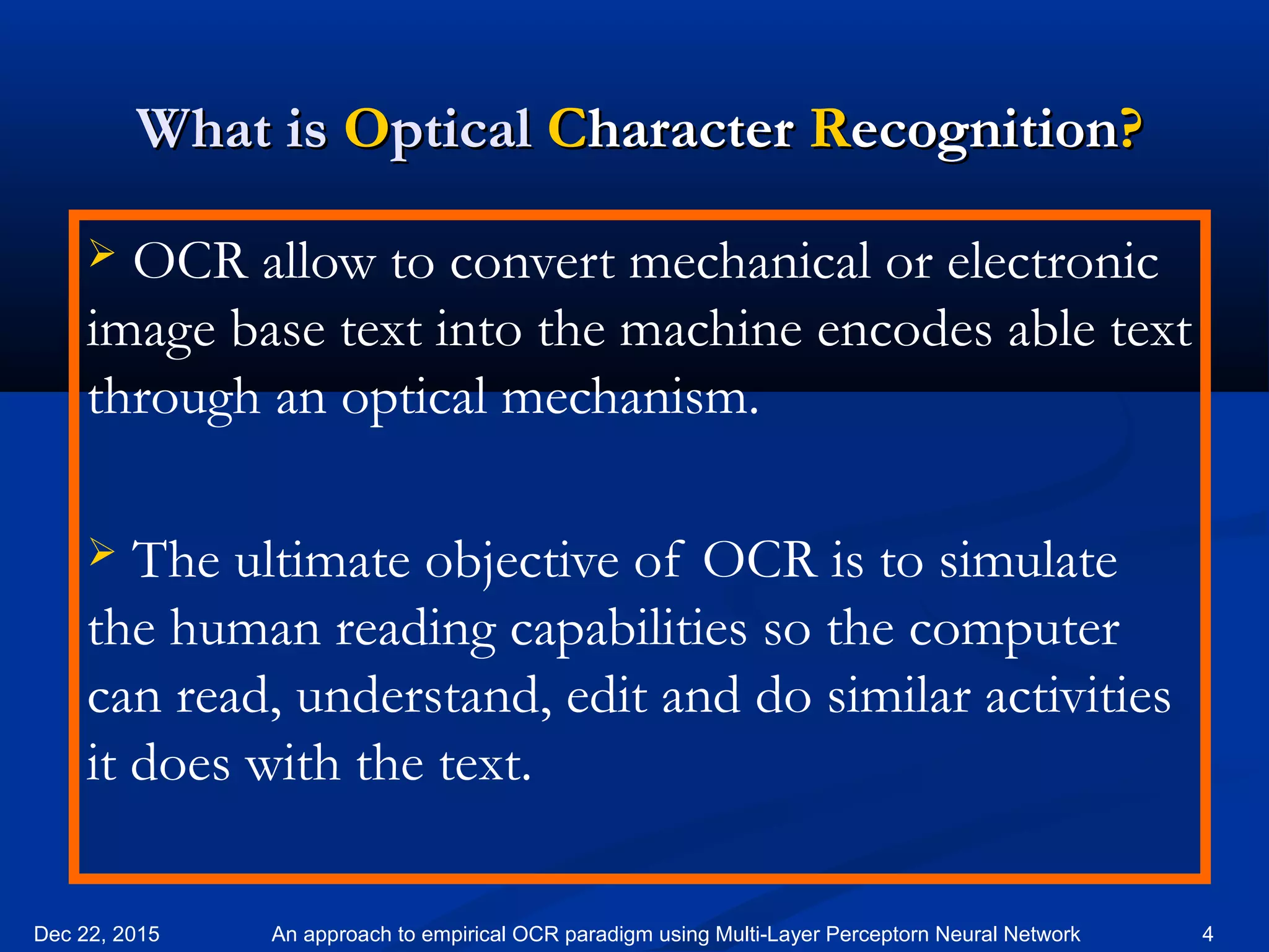 What isWhat is OOpticalptical CCharacterharacter RRecognitionecognition??
 OCR allow to convert mechanical or electronic
image base text into the machine encodes able text
through an optical mechanism.
 The ultimate objective of OCR is to simulate
the human reading capabilities so the computer
can read, understand, edit and do similar activities
it does with the text.
Dec 22, 2015 4An approach to empirical OCR paradigm using Multi-Layer Perceptorn Neural Network
 