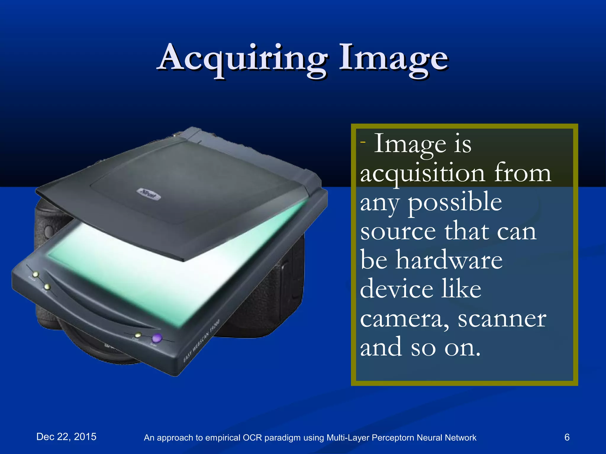 Acquiring ImageAcquiring Image
- Image is
acquisition from
any possible
source that can
be hardware
device like
camera, scanner
and so on.
Dec 22, 2015 6An approach to empirical OCR paradigm using Multi-Layer Perceptorn Neural Network
 