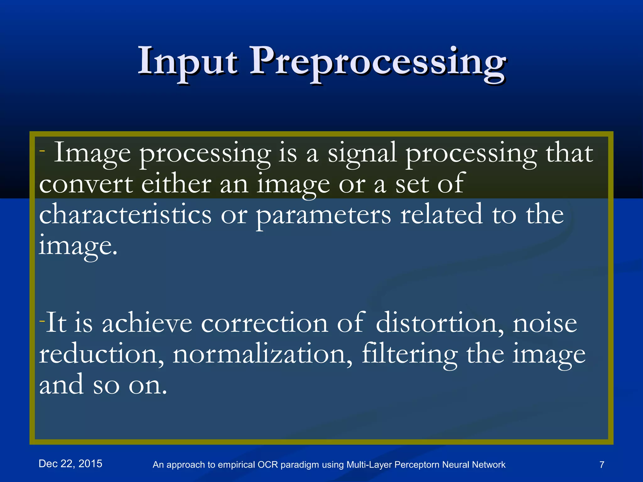 Input PreprocessingInput Preprocessing
- Image processing is a signal processing that
convert either an image or a set of
characteristics or parameters related to the
image.
-It is achieve correction of distortion, noise
reduction, normalization, filtering the image
and so on.
Dec 22, 2015 7An approach to empirical OCR paradigm using Multi-Layer Perceptorn Neural Network
 