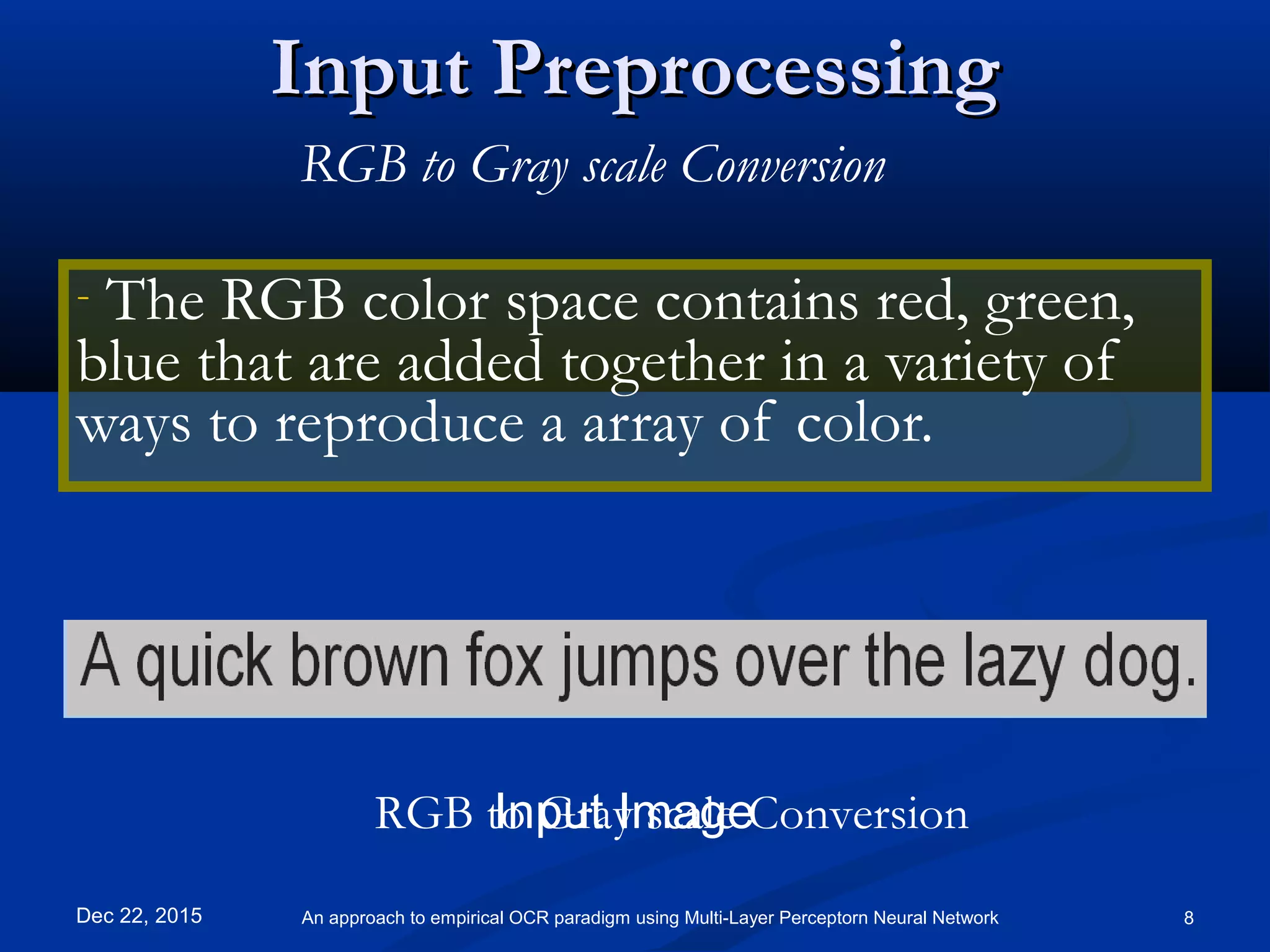 Input PreprocessingInput Preprocessing
- The RGB color space contains red, green,
blue that are added together in a variety of
ways to reproduce a array of color.
Dec 22, 2015 8An approach to empirical OCR paradigm using Multi-Layer Perceptorn Neural Network
RGB to Gray scale Conversion
Input ImageRGB to Gray scale Conversion
 