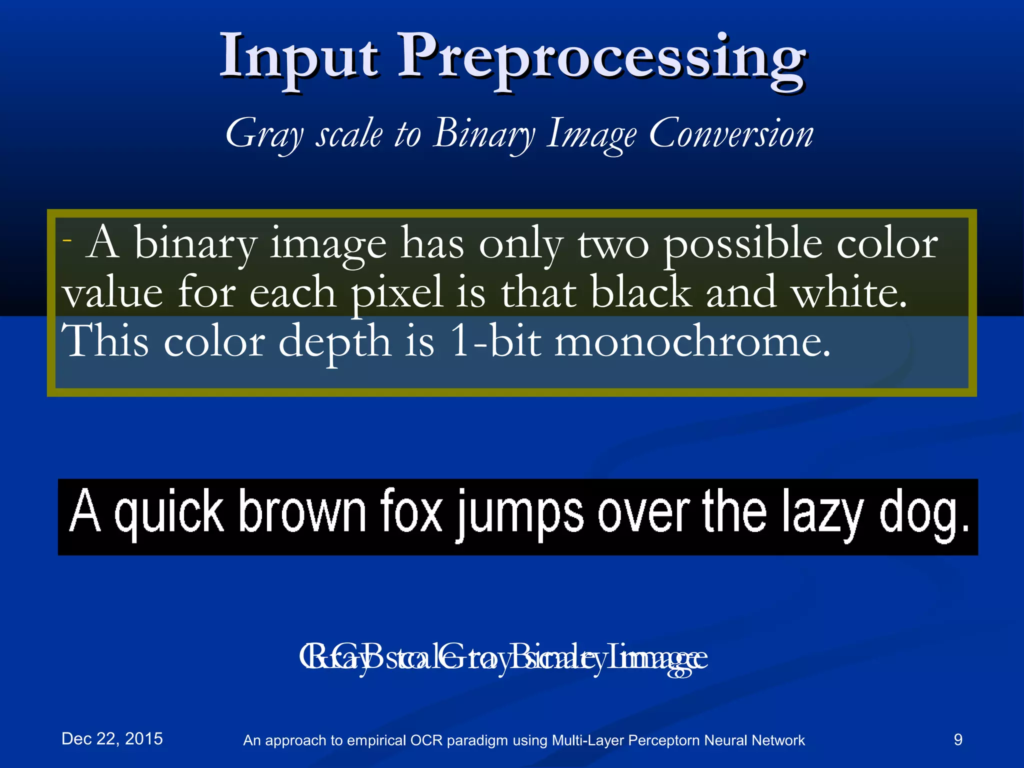 Input PreprocessingInput Preprocessing
- A binary image has only two possible color
value for each pixel is that black and white.
This color depth is 1-bit monochrome.
Dec 22, 2015 9An approach to empirical OCR paradigm using Multi-Layer Perceptorn Neural Network
Gray scale to Binary Image Conversion
RGB to Gray scale ImageGray scale to Binary image
 
