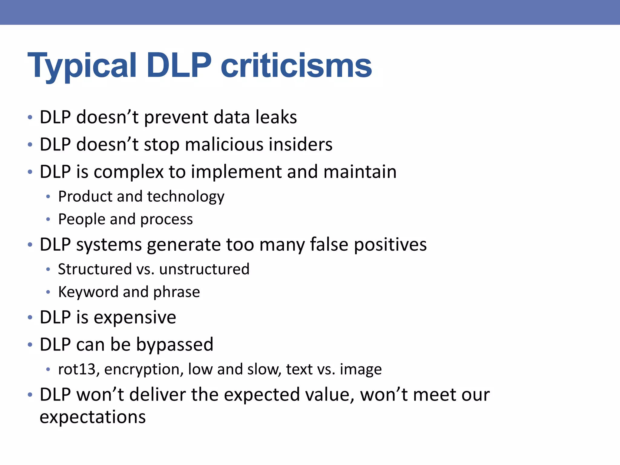 Typical DLP criticisms
• DLP doesn’t prevent data leaks
• DLP doesn’t stop malicious insiders
• DLP is complex to implement and maintain
• Product and technology
• People and process
• DLP systems generate too many false positives
• Structured vs. unstructured
• Keyword and phrase
• DLP is expensive
• DLP can be bypassed
• rot13, encryption, low and slow, text vs. image
• DLP won’t deliver the expected value, won’t meet our
expectations
 