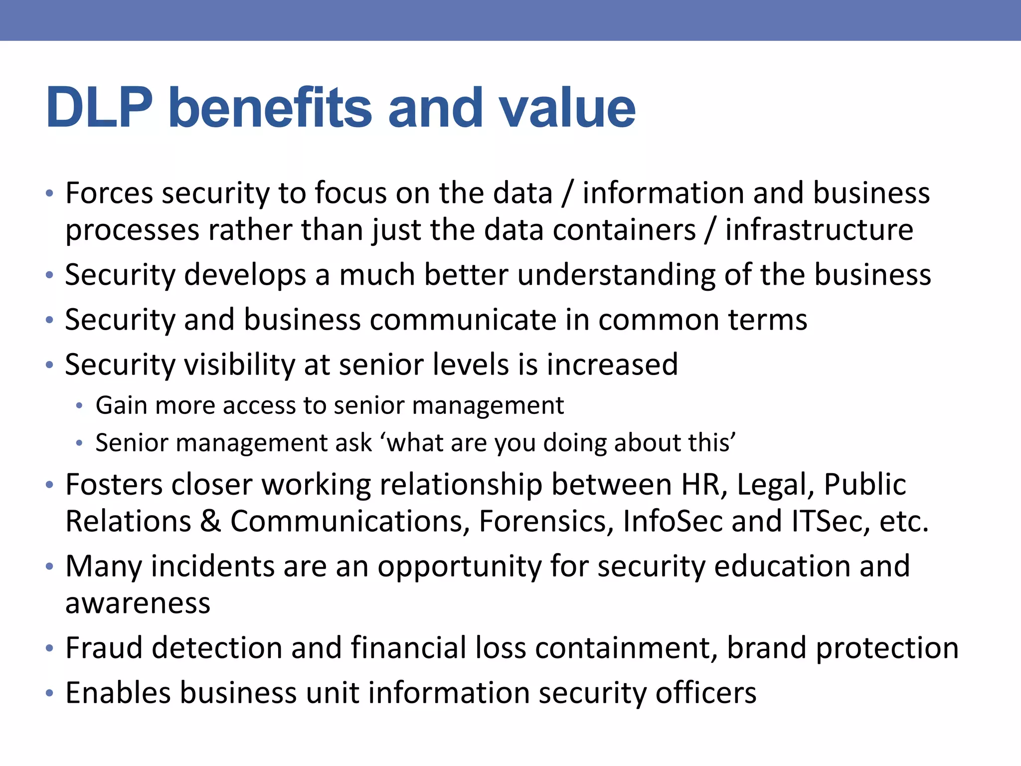 DLP benefits and value
• Forces security to focus on the data / information and business
processes rather than just the data containers / infrastructure
• Security develops a much better understanding of the business
• Security and business communicate in common terms
• Security visibility at senior levels is increased
• Gain more access to senior management
• Senior management ask ‘what are you doing about this’
• Fosters closer working relationship between HR, Legal, Public
Relations & Communications, Forensics, InfoSec and ITSec, etc.
• Many incidents are an opportunity for security education and
awareness
• Fraud detection and financial loss containment, brand protection
• Enables business unit information security officers
 