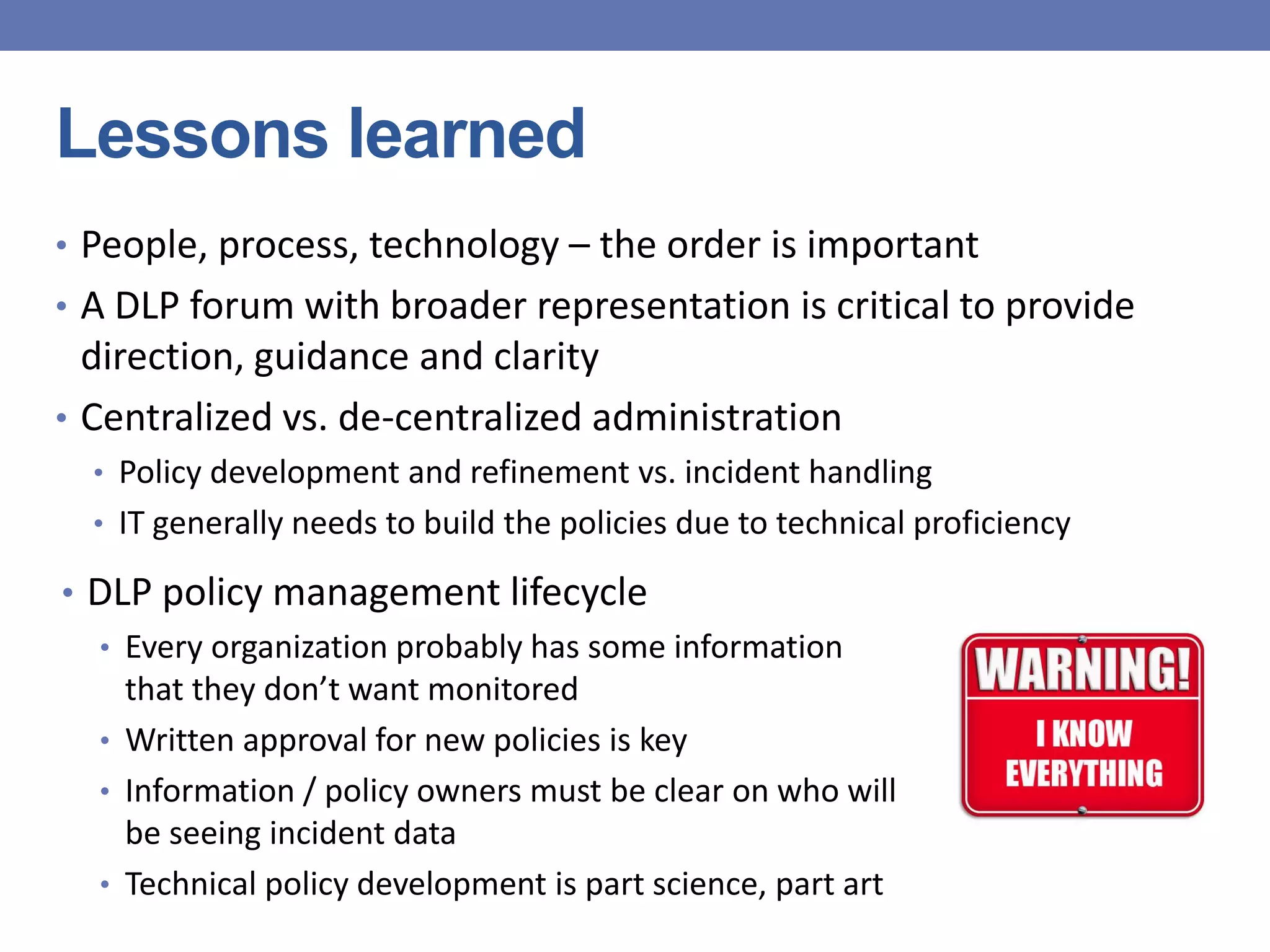 Lessons learned
• People, process, technology – the order is important
• A DLP forum with broader representation is critical to provide
direction, guidance and clarity
• Centralized vs. de-centralized administration
• Policy development and refinement vs. incident handling
• IT generally needs to build the policies due to technical proficiency
• DLP policy management lifecycle
• Every organization probably has some information
that they don’t want monitored
• Written approval for new policies is key
• Information / policy owners must be clear on who will
be seeing incident data
• Technical policy development is part science, part art
 
