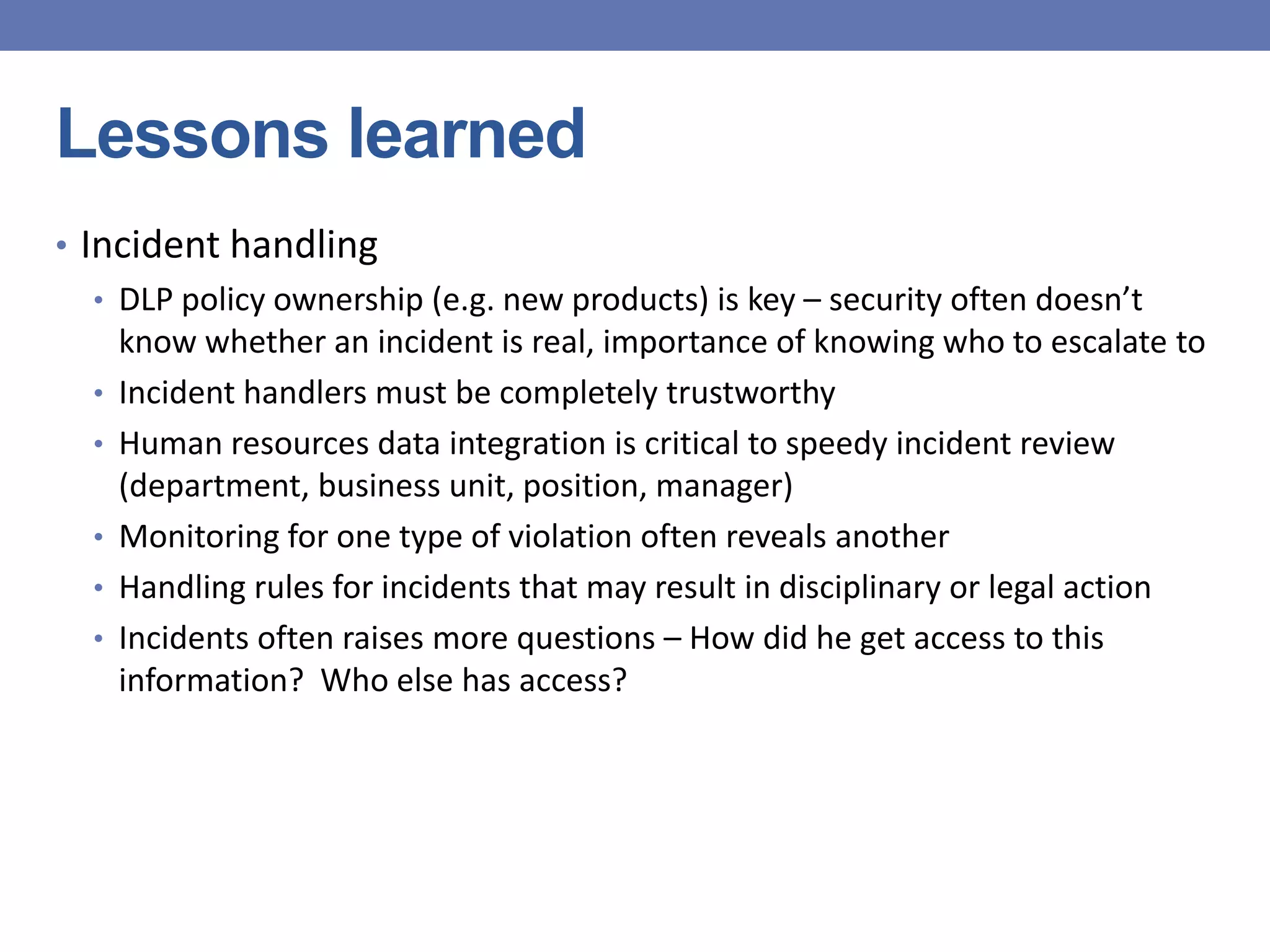 Lessons learned
• Incident handling
• DLP policy ownership (e.g. new products) is key – security often doesn’t
know whether an incident is real, importance of knowing who to escalate to
• Incident handlers must be completely trustworthy
• Human resources data integration is critical to speedy incident review
(department, business unit, position, manager)
• Monitoring for one type of violation often reveals another
• Handling rules for incidents that may result in disciplinary or legal action
• Incidents often raises more questions – How did he get access to this
information? Who else has access?
 