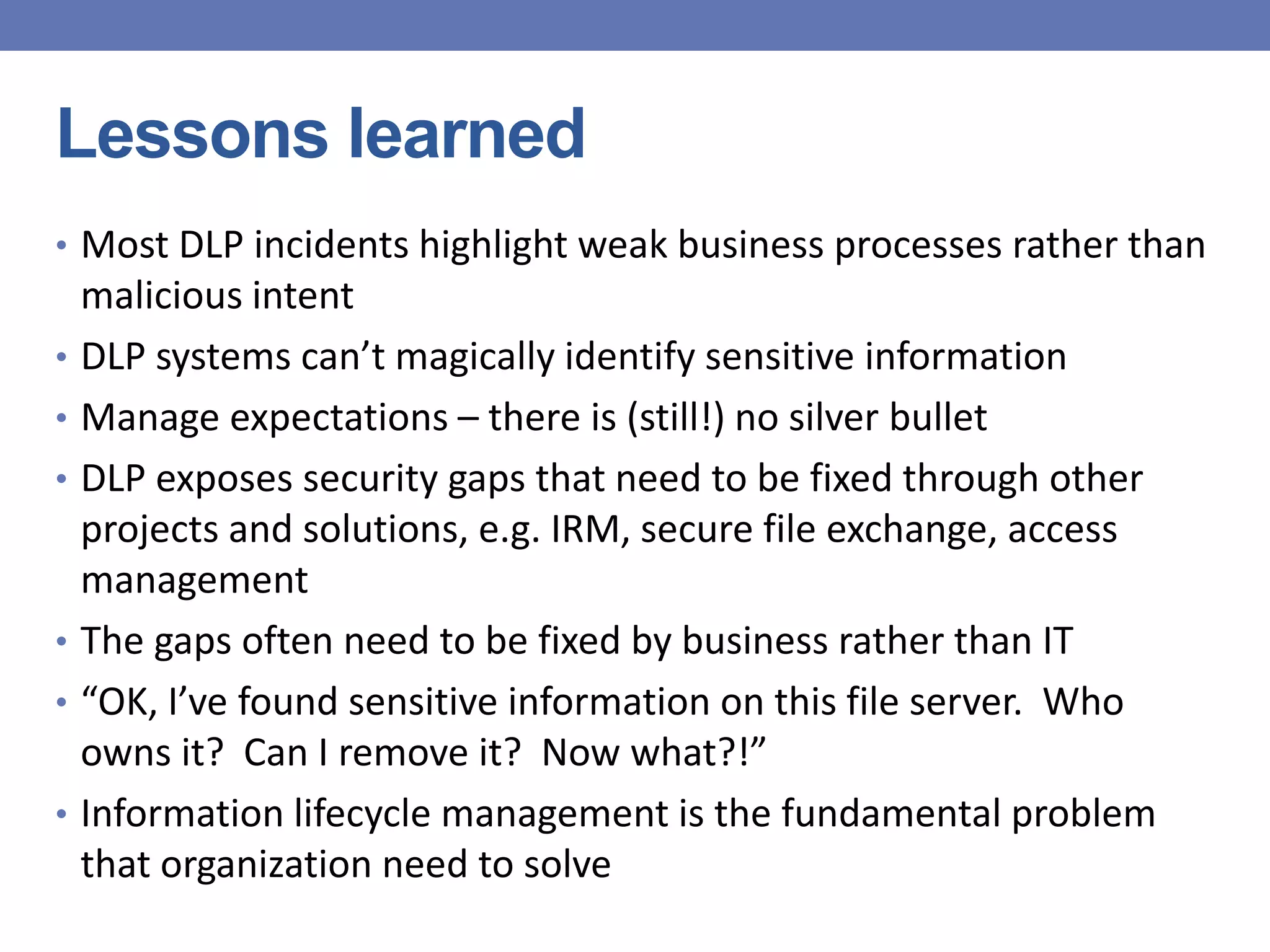 Lessons learned
• Most DLP incidents highlight weak business processes rather than
malicious intent
• DLP systems can’t magically identify sensitive information
• Manage expectations – there is (still!) no silver bullet
• DLP exposes security gaps that need to be fixed through other
projects and solutions, e.g. IRM, secure file exchange, access
management
• The gaps often need to be fixed by business rather than IT
• “OK, I’ve found sensitive information on this file server. Who
owns it? Can I remove it? Now what?!”
• Information lifecycle management is the fundamental problem
that organization need to solve
 