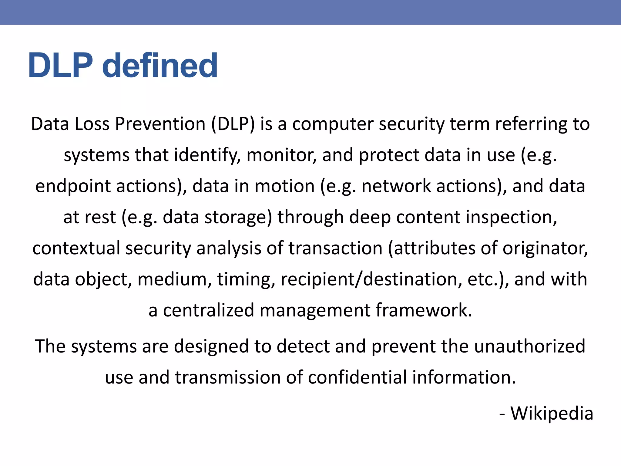 DLP defined
Data Loss Prevention (DLP) is a computer security term referring to
systems that identify, monitor, and protect data in use (e.g.
endpoint actions), data in motion (e.g. network actions), and data
at rest (e.g. data storage) through deep content inspection,
contextual security analysis of transaction (attributes of originator,
data object, medium, timing, recipient/destination, etc.), and with
a centralized management framework.
The systems are designed to detect and prevent the unauthorized
use and transmission of confidential information.
- Wikipedia
 