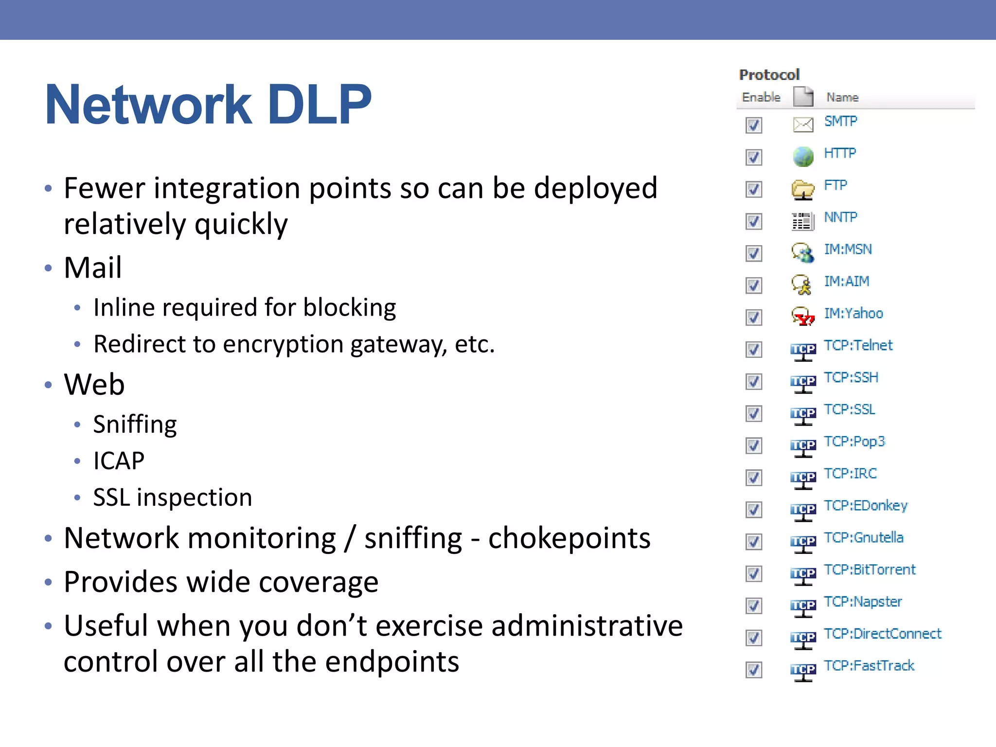 Network DLP
• Fewer integration points so can be deployed
relatively quickly
• Mail
• Inline required for blocking
• Redirect to encryption gateway, etc.
• Web
• Sniffing
• ICAP
• SSL inspection
• Network monitoring / sniffing - chokepoints
• Provides wide coverage
• Useful when you don’t exercise administrative
control over all the endpoints
 