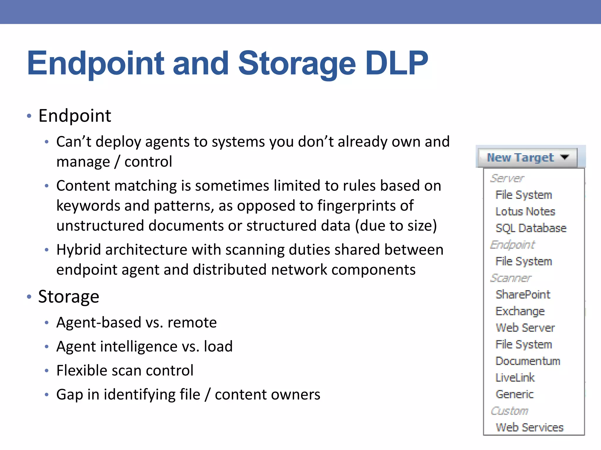 Endpoint and Storage DLP
• Endpoint
• Can’t deploy agents to systems you don’t already own and
manage / control
• Content matching is sometimes limited to rules based on
keywords and patterns, as opposed to fingerprints of
unstructured documents or structured data (due to size)
• Hybrid architecture with scanning duties shared between
endpoint agent and distributed network components
• Storage
• Agent-based vs. remote
• Agent intelligence vs. load
• Flexible scan control
• Gap in identifying file / content owners
 