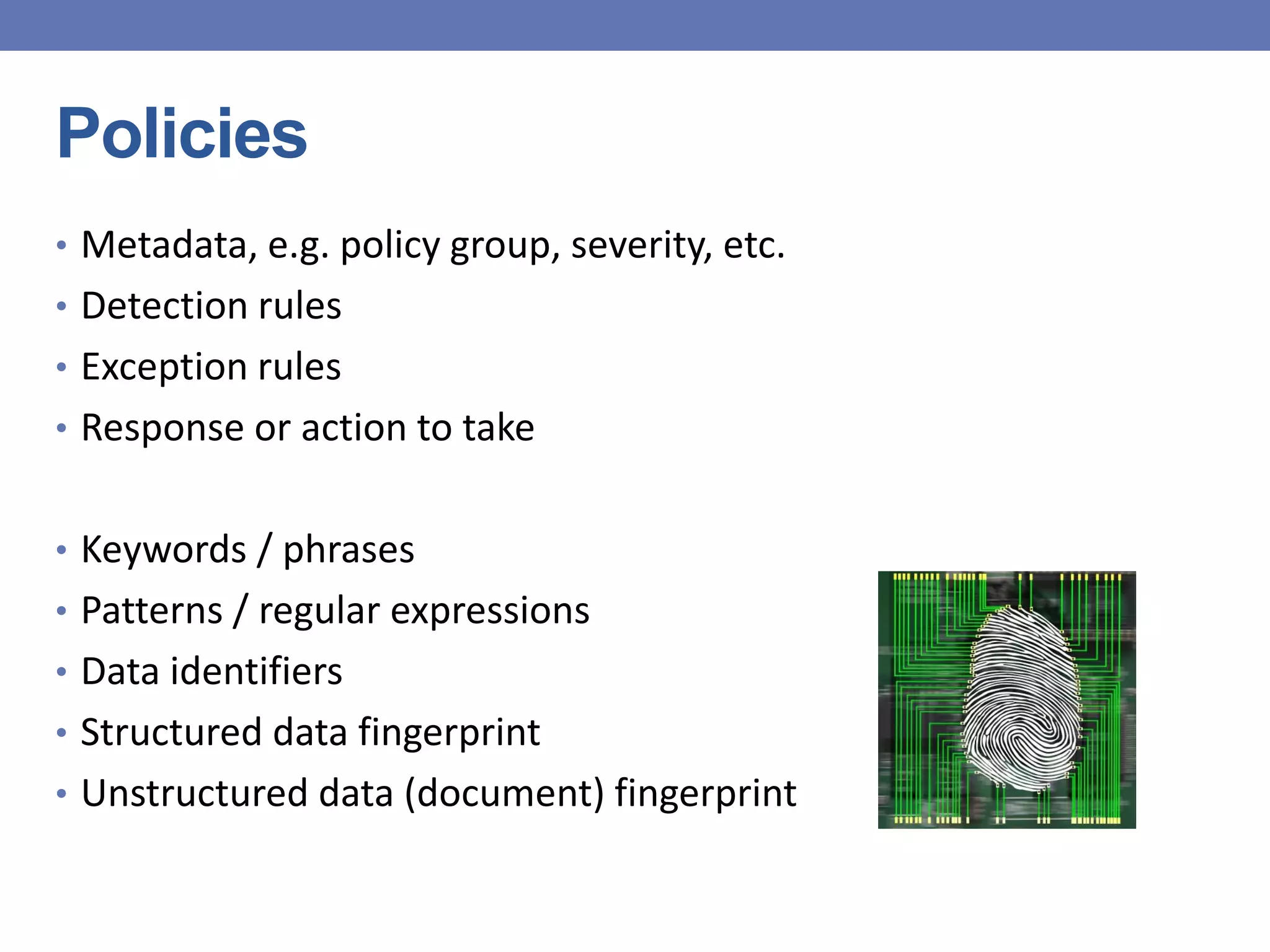 Policies
• Metadata, e.g. policy group, severity, etc.
• Detection rules
• Exception rules
• Response or action to take
• Keywords / phrases
• Patterns / regular expressions
• Data identifiers
• Structured data fingerprint
• Unstructured data (document) fingerprint
 