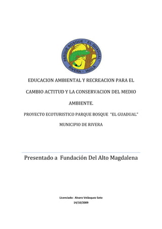 EDUCACION AMBIENTAL Y RECREACION PARA EL CAMBIO ACTITUD Y LA CONSERVACION DEL MEDIO AMBIENTE.PROYECTO ECOTURISTICO PARQUE BOSQUE  “EL GUADUAL”  MUNICIPIO DE RIVERAPresentado a  Fundación Del Alto MagdalenaLicenciado:  Alvaro Velásquez Soto14/10/2009<br />EDUCACION AMBIENTAL Y RECREACION PARA EL CAMBIO DE ACTITUD Y LA CONSERVACION DEL MEDIO AMBIENTE <br />PROYECTO ECOTURISTICO PARQUE BOSQUE “EL GUADUAL” MUNICIPIO DE RIVERA<br />DOCUMENTO TECNICO DEL PROYECTO AMBIENTAL ESCOLAR “PRAE”<br />Presentado por: Alvaro Velásquez Soto<br />Docente<br />Presentado  a: Fundación del Alto Magdalena<br />INSTITUCION EDUCATIVA NUCLEO ESCOLAR “EL GUADUAL”<br />Rivera, octubre de 2009<br />NOMBRE DEL PRAE : <br /> <br />Educación ambiental y recreación para el cambio de actitud y la conservación del medio ambiente.  Parque bosque “El Guadual”, municipio de Rivera.<br />DURACION DEL PRAE:<br />Doce meses correspondientes a la vigencia 2009, dada la continuidad que el mismo requiere para su mantenimiento y conservación.  <br />PROBLEMÁTICA Y JUSTIFICACION:<br />El deterioro progresivo del medio ambiente como consecuencia del manejo irresponsable de los recursos naturales, nos obliga a reflexionar y reconocer que no obstante los esfuerzos y tareas realizadas, aún nos falta mucho por mejorar en cuanto a la actitud que todas las personas deben tener a favor de la protección y la conservación del medio ambiente.<br />La carencia de una cultura ambientalista que propenda por su protección y conservación es una problemática que la humanidad debe afrontar en procura de un verdadero y autentico desarrollo sostenible de los recursos naturales.<br />Nuestro proyecto EDUCACION AMBIENTAL Y RECREACION PARA EL CAMBIO DE ACTITUD Y LA CONSERVACION DEL MEDIO AMBIENTE, constituye una estrategia lúdico pedagógica para la sensibilización e interacción con el medio ambiente.  Educar de manera consciente al niño desde el preescolar de una manera lúdica y en interacción es nuestro reto; que él niño explore, conozca, juegue, aprenda y respete la naturaleza creándole una conciencia conservacionista, despertándole su sensibilidad, su curiosidad, su capacidad de asombro para hacer de este el joven y el adulto responsable en un futuro.<br />Nuestra estrategia involucra las diferentes áreas del conocimiento; todas estas en transversalita con el medio ambiente a fin de mejorar la actitud y el respeto por la naturaleza de manera creativa y lúdica.    <br />ANTECEDENTES:<br />Las diferentes etapas o procesos desarrollados dan cuenta de la evolución de nuestro PRAE.  Inicialmente se consideraba como prioridad mantener, adecuar las 17 hectáreas existentes para aprovecharlas en favor de la formación de los estudiantes sin apostarle al cambio de actitud que posteriormente surge como una nueva fase del mismo para indicarnos que de nada nos sirve tener excelentes escenarios y ambientes naturales si ello no será suficiente de no existir una actitud favorable a la conservación del medio ambiente.  <br />      <br />ALCANCE.<br />AREA DE INFLUENCIA:<br />Municipio de Rivera, Centro Poblado El Guadual,  instalaciones del plantel Núcleo Escolar “El Guadual”, margen derecha aguas abajo de la quebrada El Guadual, Proyecto Eco turístico Parque Bosque “El Guadual”. <br />POBLACION BENEFICIARIA:<br />Como población beneficiada directamente tenemos los estudiantes, los docentes y demás personal de la institución educativa.  La comunidad de la vereda el Guadual beneficiada indirectamente de nuestro proyecto que impulsa y promueve el ecoturismo y el agroturismo en la zona, se establecen áreas naturales para su mantenimiento y conservación, se protegen las fuentes o nacederos de agua, al igual que se promociona el reciclaje.  La vereda, el sector y el municipio en general presenta una tendencia favorable para su desarrollo a partir de la practica del ecoturismo, se incrementa el interés de los visitantes en busca de descanso y recreación en contacto con la naturaleza.  Las oportunidades de empleo para la población aumenta al igual que los ingresos para los propietarios de fincas cacaoteras en su mayoría, que ahora ofertan servicios de hospedaje, alimentación, recreación, etc. <br />RESULTADOS Y BENEFICIOS DEL PRAE:<br />Se establecen alianzas estratégicas para la oferta de servicios con negocios de la comunidad y la administración municipal.<br />Los niños de preescolar y primaria reconocen y aceptan el Parque Bosque como un escenario de juego e interacción con la naturaleza, los jóvenes como un lugar atractivo para la recreación en contacto con la naturaleza.<br />Se continúa la tarea de identificación y clasificación de especies, se elaboran guías de aprendizaje en torno al tema.<br />Los estudiantes componen canciones y poemas.<br />Se diseña y publica el boletín interactivo “Impacto Verde” y la emisora ecológica estudiantil.<br />Se logra mayor interés y participación por el tema ambiental en estudiantes, docentes y comunidad en general.<br />La comunidad toma parte activa, conoce el estado de la quebrada El Guadual y plantea alternativas para su conservación y mejoramiento.<br />Aumenta en los visitantes su interés por el Parque Bosque, la institución percibe ingresos por concepto de visita al proyecto y servicio de restaurante.<br />Se identifican y clasifican especies vegetales, se inicia el proceso de identificación de especies animales principalmente de mariposas, serpientes e insectos.<br />Se gestionan recursos para el proyecto.<br />Se integran las áreas al proyecto Parque Bosque. Se utiliza el Parque Bosque en actividades académicas, investigativas y lúdicas.<br />Se mejora la señalización del Parque Bosque.<br />Se definen recordatorios alusivos al Parque Bosque; se hacen manillas, llaveros y carteras con material reciclable, con material de desecho, calcomanías <br />Se organiza el herbario virtual en la página web del proyecto.<br />Se produce abono orgánico y vino producto del aprovechamiento del mucilago del cacao. <br />Se promueve el reciclaje.<br />Se desarrollan procesos de investigación y se mejoran las prácticas agropecuarias; se promueve la agricultura limpia.   <br />Divulgación del calendario ambiental y participación en sus celebraciones o conmemoraciones.<br />Creación del departamento de gestión ambiental en la institución.<br />Organización del evento “Erase una vez un bosque” que retoma  algunos  de los cuentos de la literatura universal infantil y los adapta al tema de la protección y conservación del medio ambiente<br />Se obtiene tercer puesto en el encuentro departamental de experiencias significativas 2009. <br />Desarrollo de procesos de investigación que generen conocimientos tendientes a la mejor utilización de los recursos naturales, mejoramiento de las prácticas agropecuarias y el emprendimiento.<br />OBJETIVOS.<br />OBJETIVOS GENERALES:<br />Implementar estrategias lúdico pedagógicas que posibilite el cambio de actitud en favor de la conservación del medio ambiente y del aprovechamiento racional de los recursos naturales. <br />Integrar las diferentes áreas del conocimiento a la educación ambiental.<br />OBJETIVOS ESPECIFICOS <br />Consolidar el Parque Bosque “El Guadual” como un laboratorio natural para el desarrollo de procesos de investigación.<br />Reconocer el Parque Bosque como un escenario natural que posibilite la recreación y el aprendizaje de los estudiantes sobre el cuidado y conservación del medio ambiente.<br />Contribuir a la toma de conciencia frente a la problemática ambiental existente.<br />Promover la practica del ecoturismo y el agroturismo como alternativa de desarrollo económico y social a partir de la implementación del concepto de desarrollo sostenible.<br />Promover la practica del reciclaje en la institución que constituya modelo o ejemplo para otras instituciones u organizaciones.<br />Promover la educación ambiental a través de la página web de nuestro proyecto.<br />Promocionar en la página web de nuestro proyecto la visita al mismo por parte de estudiantes y visitantes en general.<br />Utilizar el boletín interactivo “Im pacto Verde” como una herramienta de interacción y educación  ambiental de los estudiantes y docentes.<br />Establecer un herbario virtual como estrategia para la divulgación y el conocimiento de especies.<br />Estimular en los estudiantes el emprendimiento y la oportunidad de negocios mediante la elaboración de recordatorios, producción de bienes y servicio ecoturísticos.<br />Contribuir al mejoramiento de los ingresos de la institución mediante la venta de servicio y evento de capacitación.<br />METODOLOGIA: <br />El proyecto retoma la enseñanza problémica que nos permite trabajar diversos mecanismos para optimizar la integración entre teoría y práctica principalmente, e integrar las diferentes áreas del conocimiento.   <br />Pasos o etapas:<br />Abordar la situación problémica.<br />Definición del problema, análisis situacional (diagnostico).<br />Llevar a cabo el plan de solución de problemas.<br />Evaluación del proceso en donde se valora la solución, el proceso y lo que se aprendió para resolver el problema.<br />Una herramienta de la enseñanza problémica lo constituye “el proyecto de aula como mediación pedagógica de planificación didáctica en el salón de clases y factor de integración de saberes, que articulan los componentes curriculares y utiliza la investigación como un medio de indagación,  búsqueda y aprendizaje”.<br />El aprendizaje colaborativo como la posibilidad de aprender con el otro o al lado de la otra persona retoma especial importancia el acompañamiento que el adulto debe hacer al niño, al joven; ese compartir, esa “llevar de la mano” para en interacción mutua entregar ese amor por la naturaleza.  El aprendizaje significativo es exploratorio y para el proyecto es necesario que el niño observe, contemple, acaricie y se asombre por todo aquello  que nos brinda la naturaleza.<br />La pregunta problémica con que se aborda el proyecto es:<br />QUE DEBO CONOCER, APRENDER Y PRACTICAR PARA CONTRIBUIR A LA CONSERVACION Y PROTECCION DEL MEDIO AMBIENTE?<br />METAS:<br />Superar en el presente año la cantidad de especies identificadas y clasificadas a la fecha (100 especies vegetales).<br />Organización del herbario virtual en la página de nuestro proyecto.<br />Divulgación de nuestro boletín interactivo “Impacto Verde” en la pagina de nuestro proyecto y en medio físico en las restantes instituciones educativas del municipio.<br />Organización del reciclaje en la institución.<br />Realización de campañas de reforestación y mantenimiento del Parque Bosque.<br />Atención de visitantes al proyecto, organización de charlas alusivas al tema de la protección y conservación del medio ambiente y de la práctica del reciclaje (impartir educación ambiental a quienes nos visitan).<br />Impartir educación ambiental con estudiantes de servicio social en otras instituciones y organizaciones comunitarias (juntas de acción comunal).<br />METAS, ACTIVIDADES Y COSTOS<br />Objetivos     MetasUnidad de MedidaCantidadActividadUnidad deMedidaCantidadCosto TotalConsolidar el Parque Bosque “El Guadual” como un laboratorio natural para el desarrollo de procesos de investigación.Reconocer el Parque Bosque como un escenario natural que posibilite la recreación y el aprendizaje de los estudiantes sobre el cuidado y conservación del medio ambiente.Contribuir a la toma de conciencia frente a la problemática ambiental existente.Promover la practica del ecoturismo y el agroturismo como alternativa de desarrollo económico y social a partir de la implementación del concepto de desarrollo sostenible.Promover la practica del reciclaje en la institución que constituya modelo o ejemplo para otras instituciones u organizaciones.Promover la educación ambiental a través de la página web de nuestro proyecto.Promocionar en la página web de nuestro proyecto la visita al mismo por parte de estudiantes y visitantes en general.Utilizar el boletín interactivo “Im pacto Verde” como una herramienta de interacción y educación  ambiental de los estudiantes y docentes.Establecer un herbario virtual como estrategia para la divulgación y el conocimiento de especies.Estimular en los estudiantes el emprendimiento y la oportunidad de negocios mediante la elaboración de recordatorios, producción de bienes y servicio ecoturísticos.Contribuir al mejoramiento de los ingresos de la institución mediante la venta de servicio y evento de capacitación Superar en el presente año la cantidad de especies identificadas y clasificadas a la fecha (100 especies vegetales).Organización del herbario virtual en la página de nuestro proyecto.Divulgación de nuestro boletín interactivo “Impacto Verde” en la pagina de nuestro proyecto y en medio físico en las restantes instituciones educativas del municipio.Organización del reciclaje en la institución.Realización de campañas de reforestación y mantenimiento del Parque Bosque.Atención de visitantes al proyecto, organización de charlas alusivas al tema de la protección y conservación del medio ambiente y de la práctica del reciclaje (impartir educación ambiental a quienes nos visitan).Impartir educación ambiental con estudiantes de servicio social en otras instituciones y organizaciones comunitarias (juntas de acción comunal).1 año1 añoCada mes1 añoTrimestralTodo el año10 meses150 especies112 ediciones141210Identificación y clasificación de especiesActualización página herbario virtualElaboración Boletín InteractivoAdecuación de instalaciones para deposito material reciclable.Organización de actividades de reforestación de áreas naturales.Organización y capacitación de guías en ecoturismo.Charlas por parte de los estudiantes en servicio social.Mantenimiento puentes, pasamanos, senderosMantenimiento murales150Cualitativa1214CualitativaVer libro visitantes10 por grupos de 4 estudiantes de servicio social.7511    121      145021$500.000$500.000$400.000$1.000.000$500.000$500.000$300.000$500.000$800.000<br />PRESUPUESTO, PLAN OPERATIVO DE INVERSIONES Y COFINANCIACION<br />NºACTIVIDADUNIDAD DEMEDIDACANTIDADCOSTOUNITARIO ($)COSTOTOTAL ($)COFINANCIACION (4) Institucion Educativa o Gestor del PRAECAMOtro1Identificación y clasificación de especies1501$500.000$500.000$100.000$400.0002Actualización página herbario virtual1$500.000$500.000$100.000$400.0003Elaboración Boletín Interactivo1 mes12$33.333$400.000$400.0004Adecuación de instalaciones para deposito material reciclable.11$1.000.000$1.000.000$200.000$800.0005Organización de actividades de reforestación de áreas naturales.1 trimestral4$125.000$500.000$100.000$400.0006Organización y capacitación de guías en ecoturismo.1 capacitación 1$500.000$500.000$500.0007Charlas por parte de los estudiantes en servicio social.10 charlas por grupo de 4 estudiantes50$6.000$300.000$300.0008Mantenimiento puentes, pasamanos, senderos17$71.428.$500.000$100.000$400.0009Mantenimiento murales15$160.000$800.000$200.000$600.000                                                                                         TOTALES:$5.000.000$2.000.000$3.000.000<br />CRONOGRAMA DE ACTIVIDADES<br />TIEMPOACTIVIDADES   ENEROFEBREROMARZOABRILMAYOJUNIOJULIOAGOSTOSEPTIEM     BREOCTUBRENOVIEMBREDICIEMBREOBSERVACIONESMantenimiento quebrada El GuadualXXXXXXXXXOOOTodo el añoMantenimiento Parque Bosque El GuadualXXXXXXXX   XOOOTodo el añoMantenimiento zona de campamentoXXXXXXXXXOOOTodo el añoMantenimiento señalización Parque Bosque, zona de campamentoXXXOOOIdentificación y clasificación de especies XXXXXXXXXOOOTodo el añoMantenimiento: PuentesPasamanosSenderosXXOOOElaboración Boletín Interactivo y actualización Página WebXXXXXXXXXOOOEstas actividades se realizan todos los meses.Construcción Puente en madera- según diseño existenteOConstrucción 50 metros de pasamanos y puerta ingreso zona de campamentoOOCharlas sobre Educación Ambiental,  Reciclaje y ley ambiental XXXXXXXXOOElaboración de avisos y señales preventivas según diseñoOOAtención a visitantes del proyecto XXXXXXXXXOOOAtención durante todo el añoAdecuación de instalaciones para deposito material reciclableOO<br />CONVENCIONES:   <br />EJECUTADO:   X<br />POR EJECUTAR: O<br />13. SOSTENIBILIDAD DEL PRAE:<br />Nuestro proyecto dispone de recursos propios para su sostenibilidad por los siguientes conceptos:<br />Ingresos por concepto de visitas al proyecto $2.000  persona.<br />Utilización zona de campamento $3.000 persona día.<br />Venta de manillas $1.000 unidad.<br />Venta de llaveros en semilla de gualanday $3.000 unidad.<br />Venta de llaveros en material reciclable $1.000 unidad.<br />Venta de billeteras en material reciclable $2.000 unidad.<br />Calcomanías alusivas al proyecto $1.000 unidad.<br />Paquetes ecoturísticos 1 $10.000 persona.<br />Paquetes ecoturísticos 2 $20.000 persona.<br />Servicio de restaurante (comida típica huilense):<br />Almuerzo corriente: $5.000 plato<br />Lechona huilense:    $5.000 plato<br />Asado huilense:        $15.000 plato<br />Sancocho de gallina: $10.000 plato<br /> Refrigerios:               $3.000 persona<br />Organización de eventos de capacitación y convivencia.  <br />Estos precios rigen para la vigencia 2009 <br /> <br />  <br />COSTOS:<br />El proyecto desde sus inicios ha apoyado su ejecución en los estudiantes principalmente de los grados 9º, 10º y 11º quienes inician su proyecto de servicio social a partir del grado noveno. Las actividades se realizan principalmente durante los fines de semana en horario extraclase. El docente responsable participa en dichas actividades programadas y establecidas en el cronograma de trabajo y apoyadas por el equipo interdisciplinario del proyecto.<br />Recursos Materiales:<br />El proyecto ha requerido y requiere de herramientas que va desde escobas, rastrillos, peinillas, tijeras podadoras, pinceles, brochas, guadañas, motosierra, lupas microscopios binoculares, equipo de laboratorio, computadores, cámara fotográfica y de video, sogas, etc. <br />Materiales utilizados: Tablas, estantillos, alambre, vinilos, puntillas, pinturas, etc. Lo cual el equipo utilizado al igual que los materiales nos aproxima a la cantidad de $25.000.000 millones de pesos invertidos durante los nueve años de existencia del proyecto.<br />Recursos Financieros: la institución en su presupuesto asigna recursos propios para su mantenimiento y conservación el proyecto a su vez y desde hace un año viene percibiendo ingresos por concepto de atención guiada de visitantes y venta de servicios, ver libro de registro de visitantes.<br />   <br />SEGUIMIENTO Y EVALUACION<br />RESULTADOS Y CONCLUSIONES:<br />     A nivel de logros alcanzados podemos destacar las siguientes acciones:<br />Se obtiene primer puesto en tercer encuentro departamental de experiencias significativas zona norte.<br />Se establecen alianzas estratégicas para la oferta de servicios con negocios de la comunidad y la administración municipal.<br />Se asiste a feria de emprendimiento en Ibagué.<br />Los niños de preescolar y primaria reconocen y aceptan el Parque Bosque como un escenario de juego e interacción con la naturaleza, los jóvenes como un lugar atractivo para la recreación en contacto con la naturaleza.<br />Se continúa la tarea de identificación y clasificación de especies, se elaboran guías de aprendizaje en torno al tema.<br />Se elaboran folletos del parque Bosque en Inglés y Español.<br />Los estudiantes componen canciones y poemas.<br />Se diseña y publica el boletín interactivo “Impacto Verde”.<br />Se logra un mayor interés y participación por el tema ambiental en estudiantes, docentes y comunidad en general.<br />La comunidad toma parte activa, conoce el estado de la quebrada El Guadual y plantea alternativas para su conservación y mejoramiento.<br />Aumenta en los visitantes su interés por el Parque Bosque,  la institución percibe ingresos por concepto de visita al proyecto y servicio de restaurante.<br />Se identifican y clasifican más de 80 especies vegetales,  se inicia el proceso de identificación de especies animales principalmente de mariposas, serpientes e insectos.<br />Se gestionan recursos para el proyecto.<br />Se integran las áreas al proyecto Parque Bosque.  Se utiliza el Parque Bosque en actividades académicas,  investigativas y lúdicas.<br />Se realiza señalización del Parque Bosque en Inglés y se elabora mural alusivo a éste.<br />Se diseña y publica página web.<br />Se define recordatorio alusivo al Parque Bosque en semilla de Gualanday.<br />EVALUACIONES DEL PROCESO:<br />Las actividades planeadas en el cronograma para el presente año lectivo,  se han alcanzado a la fecha en un ochenta `por ciento aproximadamente,  se toma como referente valorativo las apreciaciones y recomendaciones de visitantes,  el informe final del programa Servicio Social Estudiantil y la evaluación institucional realizada en cabeza del concejo directivo.<br />BIBLIOGRAFIA:<br />     Plan de desarrollo Municipio de Rivera. 2008. <br />     Plan de desarrollo Departamento de Huila.2008.<br />     Constitución Nacional. 1991<br />     Ley General de Educación. 1994.<br />     Sistema Nacional Ambiental y Ley General Forestal. Edición 2007 <br /> Especies ambientales para la protección del recurso hídrico.  Cuencas hidrográficas.     Convenio SENA – INDERENA.  Min. Agricultura.  1991.<br /> <br />Módulos SENA ecoturismo. 2007<br />Módulos SENA Técnico Profesional en Manejo y Planificación de Sistemas Ambientales. 2007 <br />Guía Pedagógica proyecto juventud rural, educación y desarrollo rural.  Fundación Manuel Mejía.  2007.<br />Módulos proyecto juventud rural educación y desarrollo rural. Fundación Manuel Mejía. 2007.<br />OTRAS FUENTES CONSULTADAS:<br />Manuel Antonio Losada. <br />Lugareño vereda El Guadual.<br />Tema abordado: Identificación de especies.<br />José Ignacio Cortes “Nachito”<br />Lugareño vereda El Guadual.<br />Tema abordado: Identificación de especies.<br />Teresa Polanía<br />Propietaria “casa de campo la floresta”<br />Tema abordado: Historia del antiguo acueducto de la vereda, hoy un nacedero que aún se conserva.<br />