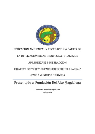 EDUCACION AMBIENTAL Y RECREACION A PARTIR DE LA UTILIZACION DE AMBIENTES NATURALES DE APRENDIZAJE E INTERACCIONPROYECTO ECOTURISTICO PARQUE BOSQUE  “EL GUADUAL” - FASE 2 MUNICIPIO DE RIVERAPresentado a  Fundación Del Alto MagdalenaLicenciado:  Alvaro Velásquez Soto17/10/2008<br />EDUCACION AMBIENTAL Y RECREACION A PARTIR DE LA UTILIZACION DE AMBIENTES NATURALES DE APRENDIZAJE E INTERACCION<br />PROYECTO ECOTURISTICO PARQUE BOSQUE  “EL GUADUAL” - FASE 2 MUNICIPIO DE RIVERA<br />PERFIL<br />Presentado por: Alvaro Velásquez Soto<br />Docente<br />Presentado  a: Fundación del Alto Magdalena<br />INSTITUCION EDUCATIVA NUCLEO ESCOLAR “EL GUADUAL”<br />Rivera, octubre de 2008<br />IDENTIFICACION <br />NOMBRE DE LA INSTITUCION :  <br />Institución Educativa Núcleo Escolar “El Guadual”<br />NOMBRE DE LA EXPERIENCIA O PROYECTO:<br />Educación ambiental y recreación a partir de la utilización de ambientes naturales de aprendizaje e interacción Proyecto eco turístico Parque Bosque El Guadual – Fase 2<br />CATEGORIA A LA CUAL SE INSCRIBE:<br />Categoría A<br />RESPONSABLE DE LA SISTEMATIZACION:<br />Docente: Alvaro Velásquez Soto<br />LOCALIZACION:<br />Municipio de Rivera, Centro Poblado El Guadual,  instalaciones del plantel margen derecha aguas abajo de la quebrada El Guadual, Proyecto Eco turístico Parque Bosque “El Guadual”. <br />ESTRUCTURA O MARCO DE REFERENCIA<br />PALABRAS CLAVES:<br />Desarrollo sostenible<br />Sensibilización<br />Conservación<br />Naturaleza<br />Investigación<br />Lúdica<br />CARACTERIZACION DEL PROBLEMA:<br />El bajo nivel de sensibilidad (indiferencia) de la mayoría de estudiantes, docentes, padres de familia y comunidad en general frente al problema de deterioro ambiental.  La carencia de una cultura que propenda por la protección y conservación del medio ambiente es una problemática mundial la cual hay que afrontar en procura de un desarrollo sostenible del medio ambiente; a continuación relaciono de manera detallada las principales carencias que definen la problemática:<br /> -Carencia de  una cultura  de cuidado y conservación del medio ambiente.<br />-Carencia de ambientes naturales adecuados para el desarrollo de procesos de enseñanza aprendizaje. <br />-Carencia de ambientes naturales adecuados para la interacción con el medio ambiente.<br />-Bajo nivel de ingresos de la institución y desaprovechamiento de sus recursos naturales.<br />-Falta de alternativas para viabilizar la práctica del ecoturismo y la educación física en ambientes naturales.<br />-Desconocimiento del entorno, especies existentes.<br />-Falta de estrategias para la integración de áreas con la problemática ambiental.<br />Resulta sorprendente que una Institución educativa de media técnica agropecuaria y con cuarenta y ocho años de vida institucional no volcara su mirada al aprovechamiento de sus 17 hectáreas de predios con sus diferentes proyectos agropecuarios e instalaciones para hacer realidad un proyecto eco turístico y agro turístico que le mejore  sus ingresos.  El municipio de Rivera es un municipio agro turístico que atrae turistas ya que cuenta con diferentes atractivos naturales y su cercanía a Neiva le favorece. <br />JUSTIFICACION:<br />La problemática ambiental por la cual atravesamos a nivel mundial nos obliga  a  implementar estrategias para la optimización de los recursos naturales <br />      dentro del marco legal  del desarrollo sostenible.  El proyecto Eco turístico Parque <br /> Bosque “El Guadual” con aproximadamente dos hectáreas de bosque nativo intervenido,  cuenta con atractivos naturales como la rivera de la quebrada “El Guadual” que lo delimita, se constituye para la Institución Educativa en una fuente de ingresos, para los estudiantes en un laboratorio de aprendizaje y aproximación al conocimiento científico natural, para los docentes de las diferentes áreas el escenario para el desarrollo de sus clases en un ambiente natural,  la  Educación Física se integra  al desarrollar actividades lúdicas como: campamento, barrranquismo,        dosel, canopy, rapel, caminatas, etc. El proyecto presenta un proceso de mejoramiento y        consolidación  en sus nueve años de existencia contribuyendo a la toma de conciencia por el cuidado, protección y conservación de los recursos naturales.<br />POBLACION BENEFICIADA:<br />Estudiantes de Preescolar, Básica Primaria y Secundaria, Media Técnica, Docentes, Padres de Familia,  Comunidad aledaña al igual que visitantes de otras Instituciones Educativas y de otros municipios y departamentos.<br />ENTIDADES O INSTITUCIONES QUE HAN PARTICIPADO DEL PROCESO:<br />El SENA a través del convenio de articulación con la Media Técnica, capacitación en ecoturismo y técnico profesional en manejo y planificación de sistemas ambientales entre otros eventos y apoyos técnico pedagógicos.<br />                   <br />   <br />La Fundación Manuel Mejía con su proyecto piloto Juventud Rural,  Educación y Desarrollo Rural con lo cual se pretende definir a nivel nacional un modelo pedagógico para los colegios agropecuarios de Colombia.<br />La Gobernación del Huila mediante la financiación de un estudio inicial de caracterización del Parque Bosque, contrato realizado por la firma ECOTREK.<br />Alcaldía de Rivera mediante la asignación de un funcionario competente en la explicación de la Ley General Forestal a estudiantes de la Institución comprometidos con los subproyectos: mantenimiento y conservación de la quebrada El Guadual,  mantenimiento y conservación del Parque Bosque El Guadual en cumplimiento del servicio social obligatorio definido por la Institución en el presente año.<br />Junta de Acción Comunal vereda El Guadual mediante la realización de campañas de mantenimiento y conservación de la quebrada.<br />OBJETIVOS DEL PROYECTO<br />             <br />-Contribuir al mejoramiento de la cultura ambiental.<br />-Disponer de ambientes naturales que posibiliten la recreación y el aprendizaje.<br />-Desarrollar un proyecto auto sostenible que contribuya al mejoramiento de ingresos de la Institución.<br />-Consolidar el parque bosque como un laboratorio natural que posibilite la toma de conciencia frente a la problemática ambiental existente.<br />-Contribuir al mejoramiento de nuestro entorno, al mantenimiento y conservación del medio ambiente. <br />   METAS DEL PROYECTO:<br />       <br />Implementar, organizar y desarrollar un proyecto eco turístico autosuficiente y auto sostenible, que brinde a visitantes la practica de algunos deportes considerados aventura como : dosel, canopy,  rapel, barrranquismo, senderismo, campamento, etc.<br />13.   MARCO TEORICO:<br />El ecoturismo constituye en la actualidad un sistema “inteligente”  del manejo y        explotación de los recursos naturales.  El municipio de Rivera y el departamento del Huila desde hace algunos años en sus planes de desarrollo consideran el ecoturismo como una actividad económica que contribuye al mejoramiento de la calidad de vida y bienestar de los habitantes de la región.  Los llamados deportes aventura nos obligan a volver la mirada a nuestros ríos,  quebradas, parajes y fincas que se preparan para recibir a sus visitantes con lo mejor de la cocina típica huilense.<br />Desde éste punto de vista resulta compatible lo anterior con el concepto de desarrollo sostenible que nos compromete con las futuras generaciones a cuidar de nuestros recursos naturales.  El Parque Bosque El Guadual a más de constituirse en un laboratorio vivo de aprendizaje e interacción con el medio,  es una estrategia para la sensibilización de estudiantes, docentes,  padres de familia y comunidad en general al igual que visitantes de otras instituciones y de otros municipios.  Para la institución constituye un proyecto auto sostenible que contribuye al mejoramiento de sus ingresos y calidad del proceso de enseñanza – aprendizaje.<br /> <br />DINAMICA DEL PROYECTO<br />  METODOLOGIA<br />El proyecto retoma la enseñanza problémica que nos permite trabajar diversos mecanismos para optimizar la integración entre teoría y práctica principalmente, e integrar las diferentes áreas del conocimiento.   <br />Pasos o etapas:<br />Abordar la situación problémica.<br />Definición del problema.<br />Llevar a cabo el plan de solución de problemas.<br />Evaluación del proceso en donde se valora la solución, el proceso y lo que se aprendió para resolver el problema.<br />Una herramienta de la enseñanza problémica lo constituye “el proyecto de aula como mediación pedagógica de planificación didáctica en el salón de clases y factor de integración de saberes, que articulan los componentes curriculares y utiliza la investigación como un medio de indagación,  búsqueda y aprendizaje”.<br />El servicio social obligatorio constituye una estrategia de atención del proyecto para su mantenimiento y conservación, la pregunta problémica con que se aborda el proyecto es la siguiente: <br />¿QUE USO O POSIBLES USOS PODEMOS  DAR AL PARQUE BOSQUE?<br />Con ésta pregunta estamos integrando las diferentes áreas de aprendizaje,  pues las respuestas que inicialmente se obtienen apuntan a ello.<br />El Parque Bosque es un escenario para la investigación.<br />El Parque Bosque como escenario para la práctica del dibujo.<br />El Parque Bosque como escenario lúdico -  recreativo.<br />El Parque Bosque para el manejo y aplicación del bilingüismo.<br />El Parque Bosque como ambiente terapéutico, etc.<br /> <br /> RESPONSABLES:<br /> Dada su importancia el concejo académico y directivo participa en la toma de        decisiones y orientaciones del mismo.  Para efectos de ejecución del proyecto es asistido principalmente por el equipo interdisciplinario conformado así:<br />Coordinador o responsable del proyecto:<br />Álvaro Velásquez Soto, docente del área de Educación Física Recreación y Deporte con estudios a nivel de maestría en educación y desarrollo comunitario.<br />Manuel Santiago Bonilla Lievano.<br />Zootecnista.<br />William Llanos Vargas.<br />Ingeniero Agrícola.<br />Jhon Fredy Díaz Perez.<br />Tecnólogo en Administración Agropecuaria y Licenciado en Ciencias Sociales.<br />Carmen Lucía Velosa Gonzalez.<br />Licenciada en Ciencias Agropecuarias y Especialista en Educación Ambiental.<br />Yolima Barriga Ante.<br />Licenciada en Quimica y Biologia.<br />Orfilia Vanegas Escobar.<br />Licenciada en Lingüística y Literatura.<br />Hernán Tejada Ossa.<br />Rector de la Institución Educativa.<br />  CRONOGRAMA<br />ACTIVIDADESPERIODO DE TIEMPORESPONSABLESDefinición del subproyecto mantenimiento y conservación Parque BosqueFebreroAlvaro VelásquezDefinición del subproyecto mantenimiento y conservación quebrada El GuadualFebreroAlvaro VelásquezCapacitación SENA en eco turismo a estudiantes de los grados superiores2º semestre 2007Instructor SENACapacitación SENA Técnico Profesional en Manejo y Planificación de sistemas ambientales2007 – 2008Instructor SENAMantenimiento y conservación de senderosFebrero – noviembEstud. Servic. Soc.Actividades de reforestaciónMayo y octubreEstud. Servic. Soc.Identificación y clasificación de especies vegetalesJulio, agost –sept.Estud. Servic. Soc.Elaboración de guía de observación nacedero y rivera quebrada El GuadualSeptiembre Estud. y Coord.Desplazamiento al nacedero y recorrido por la quebrada El GuadualNoviembre Estud.  y Coord.Señalización del Parque BosqueNoviembre Estud.  y Coord.Elaboración de muralNoviembre Estud.  y Coord.Elaboración de llaveros alusivos al Parque BosqueNoviembre Estud.  y Coord.Implementación de libro de visitantesNoviembre Alvaro VelásquezCampaña artístico ecológica Noviembre Estud.  y Coord.Diseño página webNoviembre Alvaro VelásquezEvaluación de subproyectos servicio socialNoviembre Estud.  y Coord. <br />COSTOS:<br />El proyecto desde sus inicios ha apoyado su ejecución en los estudiantes principalmente de los grados 9º, 10º y 11º quienes inician su proyecto de servicio social a partir del grado noveno. Las actividades se realizan principalmente durante los fines de semana en horario extraclase. El docente responsable participa en dichas actividades programadas y establecidas en el cronograma de trabajo: a la fecha se calcula una inversión de aproximadamente 3000 jornales de trabajo aportado por los estudiantes desde su inicio, aproximadamente unos $45.000.000 millones de pesos.<br />Recursos Materiales:<br />El proyecto ha requerido y requiere de herramientas que va desde escobas, rastrillos, peinillas, tijeras podadoras, pinceles, brochas, guadañas, motosierra, lupas microscopios binoculares, equipo de laboratorio, computadores, cámara fotográfica y de video, sogas, tractor, etc. <br />Materiales utilizados: Tablas, estantillos, alambre, vinilos, puntillas, pinturas, etc. Lo cual el equipo utilizado al igual que los materiales nos aproxima a la cantidad de $25.000.000 millones de pesos invertidos durante los nueve años de existencia del proyecto.<br />Recursos Financieros: la institución en su presupuesto asigna recursos propios para su mantenimiento y conservación el proyecto a su vez y desde hace un año viene percibiendo ingresos por concepto de atención guiada de visitantes y venta de servicios, aunque por este concepto los ingresos inicialmente no son los requeridos. Se prevé en el futuro un mejoramiento notable de estos.    <br />La gobernación del Huila a través de la Secretaria de Planeación Departamental financió el año anterior el estudio de caracterización del Parque Bosque contrato realizado por la firma ECOTREK con un costo de $80.000.000 millones de pesos.   <br />   <br />SEGUIMIENTO Y EVALUACION<br />RESULTADOS Y CONCLUSIONES:<br />     A nivel de logros alcanzados podemos destacar las siguientes acciones:<br />Se logra un mayor interés y participación por el tema ambiental en estudiantes, docentes y comunidad en general.<br />La comunidad toma parte activa, conoce el estado de la quebrada El Guadual y plantea alternativas para su conservación y mejoramiento.<br />Aumenta en los visitantes su interés por el Parque Bosque,  la institución percibe ingresos por concepto de visita al proyecto y servicio de restaurante.<br />Se identifican y clasifican más de 80 especies vegetales,  se inicia el proceso de identificación de especies animales principalmente de mariposas, serpientes e insectos.<br />Se gestiona ante ONG internacional la asignación de recursos para el proyecto.<br />Se integran las áreas al proyecto Parque Bosque.  Se utiliza el Parque Bosque en actividades académicas,  investigativas y lúdicas.<br />Se realiza señalización del Parque Bosque en Inglés y se elabora mural alusivo a éste.<br />Se diseña página web.<br />Se define recordatorio alusivo al Parque Bosque en semilla de Gualanday.<br />EVALUACIONES DEL PROCESO:<br />Las actividades planeadas en el cronograma para el presente año lectivo,  se han alcanzado a la fecha en un ochenta `por ciento aproximadamente,  se toma como referente valorativo las apreciaciones y recomendaciones de visitantes,  el informe final del programa servicio social obligatorio y la evaluación institucional realizada en cabeza del concejo directivo.<br />BIBLIOGRAFIA:<br />     Sistema Nacional Ambiental y Ley General Forestal. Edición 2007 <br /> Especies ambientales para la protección del recurso hídrico.  Cuencas hidrográficas.     Convenio SENA – INDERENA.  Min. Agricultura.  1991.<br /> <br />Módulos SENA ecoturismo. 2007<br />Módulos SENA Técnico Profesional en Manejo y Planificación de Sistemas Ambientales. 2007 <br />Guía Pedagógica proyecto juventud rural, educación y desarrollo rural.  Fundación Manuel Mejía.  2007.<br />Módulos proyecto juventud rural educación y desarrollo rural. Fundación Manuel Mejía. 2007.<br />OTRAS FUENTES CONSULTADAS:<br />Manuel Antonio Losada. <br />Lugareño vereda El Guadual.<br />José Ignacio Cortes “Nachito”<br />Lugareño vereda El Guadual.<br />