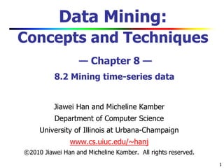 1
Data Mining:
Concepts and Techniques
— Chapter 8 —
8.2 Mining time-series data
Jiawei Han and Micheline Kamber
Department of Computer Science
University of Illinois at Urbana-Champaign
www.cs.uiuc.edu/~hanj
©2010 Jiawei Han and Micheline Kamber. All rights reserved.
 