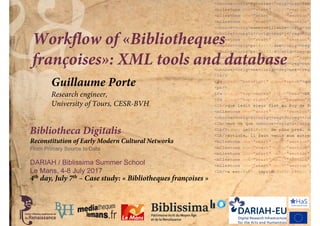 Bibliotheca Digitalis
Reconstitution of Early Modern Cultural Networks
From Primary Source to Data
DARIAH / Biblissima Summer School
Le Mans, 4-8 July 2017
Workflow of «Bibliotheques
françoises»: XML tools and database
4th day, July 7th – Case study: « Bibliotheques françoises »
Guillaume Porte
Research engineer,
University of Tours, CESR-BVH
 