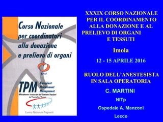 XXXIX CORSO NAZIONALE
PER IL COORDINAMENTO
ALLA DONAZIONE E AL
PRELIEVO DI ORGANI
E TESSUTI
Imola
12 - 15 APRILE 2016
RUOLO DELL’ANESTESISTA
IN SALA OPERATORIA
C. MARTINI
NITp
Ospedale A. Manzoni
Lecco
 