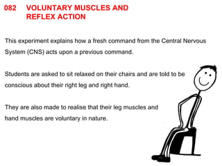 082 VOLUNTARY MUSCLES AND 
REFLEX ACTION 
This experiment explains how a fresh command from the Central Nervous 
System (CNS) acts upon a previous command. 
Students are asked to sit relaxed on their chairs and are told to be 
conscious about their right leg and right hand. 
They are also made to realise that their leg muscles and 
hand muscles are voluntary in nature. 
 