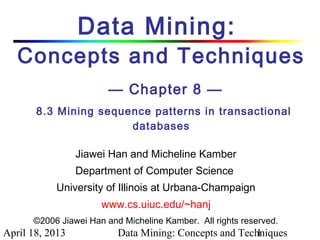 Data Mining:
   Concepts and Techniques
                        — Chapter 8 —
       8.3 Mining sequence patterns in transactional
                       databases

                 Jiawei Han and Micheline Kamber
                 Department of Computer Science
           University of Illinois at Urbana-Champaign
                      www.cs.uiuc.edu/~hanj
      ©2006 Jiawei Han and Micheline Kamber. All rights reserved.
April 18, 2013            Data Mining: Concepts and Techniques
                                                       1
 