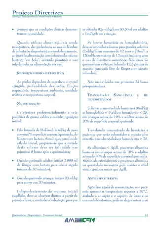 11Queimaduras: Diagnóstico e Tratamento Inicial
Projeto Diretrizes
Associação Médica Brasileira e Conselho Federal de Medicina
• Sempre que as condições clínicas demons-
trarem necessidade.
Quando utilizar alimentação via sonda
nasogástrica, dar preferência ao uso de bombas
de infusão (se disponíveis), correndo lentamente,
ao invés de alimentação com infusões do volume
horário, “em bolo”, evitando plenitude e não
interferindo na alimentação via oral.
REPOSIÇÃO HIDRO-ELETROLÍTICA
As perdas dependem da superfície corporal
atingida, profundidade das lesões, função
respiratória, temperatura ambiente, umidade
relativa e temperatura corporal.
NA INTERNAÇÃO
Cateterizar preferencialmente a veia
periférica de grosso calibre e calcular reposição
inicial:
• Pela fórmula de Parkland: 4 ml/kg de peso
corporal/% superfície corporal queimada, de
Ringer com lactato. Sendo que, para fins de
cálculo inicial, programa-se que a metade
deste volume deva ser infundida nas
primeiras 8 horas após a queimadura;
• Grande queimado adulto: iniciar 2.000 ml
de Ringer com lactato para correr rápido
(menos de 30 minutos);
• Grande queimado criança: iniciar 20 ml/kg
para correr em 20 minutos.
Independentemente do esquema inicial
escolhido, deve-se observar diurese a partir da
primeira hora, e controlar a hidratação para que
se obtenha 0,5 ml/kg/h ou 30-50ml em adultos
e 1ml/kg/h em crianças.
Se houver hematúria ou hemoglobinúria,
deve-se estimular a diurese para grandes volumes
(2ml/kg/h em menores de 12 anos e 70ml/h a
120ml/h em maiores de 12 anos), inclusive com
o uso de diuréticos osmóticos. Nos casos de
queimaduras elétricas, infundir 12,5 gramas de
manitol para cada litro de Ringer com lactato
infundido.
Não usar coloides nas primeiras 24 horas
pós-queimadura.
TRANSFUSÃO SANGUÍNEA E DE
HEMODERIVADOS
Solicitar concentrado de hemácias (10ml/kg)
se hemoglobina < 8 g/dl ou hematócrito < 25,
em crianças acima de 10% e adultos acima de
20% de superfície corporal queimada.
Transfundir concentrado de hemácias a
pacientes que serão submetidos a excisão e/ou
enxertia, visando estabelecer hematócrito > 25.
Se albumina < 3g/dl, prescrever albumina
humana em crianças acima de 10% e adultos
acima de 20% de superfície corporal queimada.
Seguir laboratorialmente e prescrever albumina
na quantidade necessária para manter o nível
sérico igual ou maior que 3g/dl.
ANTIBIOTICOTERAPIA
Após fase aguda de ressuscitação, se o paci-
ente apresentar temperatura superior a 39ºC,
avaliada a situação e o aspecto da lesão e os
exames laboratoriais, pode-se eleger entrar com
 