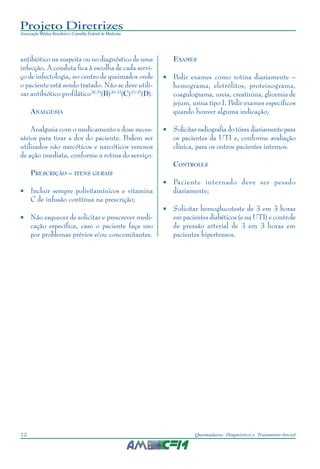 Projeto Diretrizes
Associação Médica Brasileira e Conselho Federal de Medicina
12 Queimaduras: Diagnóstico e Tratamento Inicial
antibiótico na suspeita ou no diagnóstico de uma
infecção. A conduta fica à escolha de cada servi-
ço de infectologia, no centro de queimados onde
o paciente está sendo tratado. Não se deve utili-
zar antibiótico profilático28,29
(B)30-32
(C)33-35
(D).
ANALGESIA
Analgesia com o medicamento e dose neces-
sários para tirar a dor do paciente. Podem ser
utilizados não narcóticos e narcóticos venosos
de ação imediata, conforme a rotina do serviço.
PRESCRIÇÃO – ITENS GERAIS
• Incluir sempre polivitamínicos e vitamina
C de infusão contínua na prescrição;
• Não esquecer de solicitar e prescrever medi-
cação específica, caso o paciente faça uso
por problemas prévios e/ou concomitantes.
EXAMES
• Pedir exames como rotina diariamente –
hemograma, eletrólitos, proteinograma,
coagulograma, ureia, creatinina, glicemia de
jejum, urina tipo I. Pedir exames específicos
quando houver alguma indicação;
• Solicitar radiografia do tórax diariamente para
os pacientes da UTI e, conforme avaliação
clínica, para os outros pacientes internos.
CONTROLES
• Paciente internado deve ser pesado
diariamente;
• Solicitar hemoglucoteste de 3 em 3 horas
em pacientes diabéticos (e na UTI) e controle
de pressão arterial de 3 em 3 horas em
pacientes hipertensos.
 