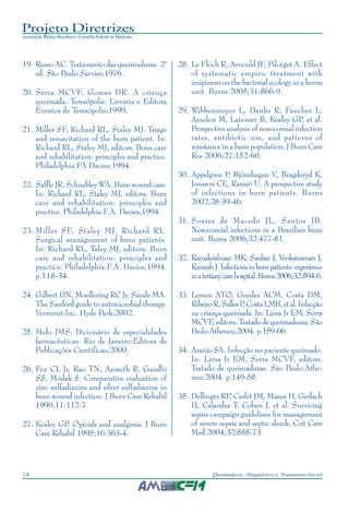 Projeto Diretrizes
Associação Médica Brasileira e Conselho Federal de Medicina
14 Queimaduras: Diagnóstico e Tratamento Inicial
19. Russo AC. Tratamento das queimaduras. 2ª
ed. São Paulo:Sarvier;1976.
20. Serra MCVF, Gomes DR. A criança
queimada. Teresópolis: Livraria e Editora
Eventos de Teresópolis;1999.
21. Miller SF, Richard RL, Staley MJ. Triage
and resuscitation of the burn patient. In:
Richard RL, Staley MJ, editors. Burn care
and rehabilitation: principles and practice.
Philadelphia:FA Davies;1994.
22. Saffle JR, Schnebley WA. Burn wound care.
In: Richard RL, Staley MJ, editors. Burn
care and rehabilitation: principles and
practice. Philadelphia:F.A. Davies;1994.
23. Miller SF, Staley MJ, Richard RL.
Surgical management of burn patients.
In: Richard RL, Taley MJ, editors. Burn
care and rehabilitation: principles and
practice. Philadelphia:F.A. Davies;1994.
p.118-34.
24. Gilbert DN, Moellering RC Jr, Sande MA.
The Sanford guide to antimicrobial therapy.
Vermont:Inc. Hyde Park;2002.
25. Melo JMS. Dicionário de especialidades
farmacêuticas. Rio de Janeiro:Editora de
Publicações Científicas;2000.
26. Fox CL Jr, Rao TN, Azmeth R, Gandhi
SS, Modak S. Comparative evaluation of
zinc sulfadiazine and silver sulfadiazine in
burn wound infection. J Burn Care Rehabil
1990;11:112-7.
27. Kealey GP. Opioids and analgesia. J Burn
Care Rehabil 1995;16:363-4.
28. Le Floch R, Arnould JF, Pilorget A. Effect
of systematic empiric treatment with
imipinem on the bacterial ecology in a burns
unit. Burns 2005;31:866-9.
29. Wibbenmeyer L, Danks R, Faucher L,
Amelon M, Latenser B, Kealey GP, et al.
Prospective analysis of nosocomial infection
rates, antibiotic use, and patterns of
resistance in a burn population. J Burn Care
Res 2006;27:152-60.
30. Appelgren P, Björnhagen V, Bragderyd K,
Jonsson CE, Ransjö U. A prospective study
of infections in burn patients. Burns
2002;28:39-46.
31. Soares de Macedo JL, Santos JB.
Nosocomial infections in a Brazilian burn
unit. Burns 2006;32:477-81.
32. Ramakrishnan MK, Sankar J, Venkatraman J,
RameshJ.Infectionsinburnpatients:experience
inatertiarycarehospital.Burns2006;32:594-6.
33. Lemos ATO, Guedes ACM, Costa DM,
RibeiroR,SallesP,CostaLMB,etal.Infecção
na criança queimada. In: Lima Jr EM, Serra
MCVF, editors. Tratado de queimaduras. São
Paulo:Atheneu;2004. p.159-66.
34. Araújo SA. Infecção no paciente queimado.
In: Lima Jr EM, Serra MCVF, editors.
Tratado de queimaduras. São Paulo:Athe-
neu;2004. p.149-58.
35. Dellinger RP, Carlet JM, Masur H, Gerlach
H, Calandra T, Cohen J, et al. Surviving
sepsis campaign guidelines for management
of severe sepsis and septic shock. Crit Care
Med 2004;32:858-73.
 