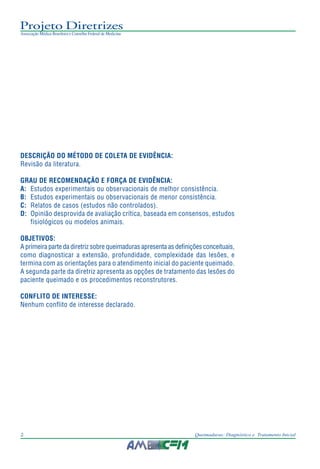 Projeto Diretrizes
Associação Médica Brasileira e Conselho Federal de Medicina
2 Queimaduras: Diagnóstico e Tratamento Inicial
DESCRIÇÃO DO MÉTODO DE COLETA DE EVIDÊNCIA:
Revisão da literatura.
GRAU DE RECOMENDAÇÃO E FORÇA DE EVIDÊNCIA:
A: Estudos experimentais ou observacionais de melhor consistência.
B: Estudos experimentais ou observacionais de menor consistência.
C: Relatos de casos (estudos não controlados).
D: Opinião desprovida de avaliação crítica, baseada em consensos, estudos
fisiológicos ou modelos animais.
OBJETIVOS:
A primeira parte da diretriz sobre queimaduras apresenta as definições conceituais,
como diagnosticar a extensão, profundidade, complexidade das lesões, e
termina com as orientações para o atendimento inicial do paciente queimado.
A segunda parte da diretriz apresenta as opções de tratamento das lesões do
paciente queimado e os procedimentos reconstrutores.
CONFLITO DE INTERESSE:
Nenhum conflito de interesse declarado.
 