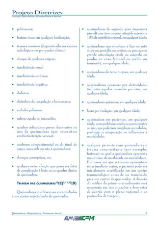 7Queimaduras: Diagnóstico e Tratamento Inicial
Projeto Diretrizes
Associação Médica Brasileira e Conselho Federal de Medicina
• politrauma;
• fratura óssea em qualquer localização;
• trauma craniano (diagnosticado por exames
radiológicos ou por quadro clínico);
• choque de qualquer origem;
• insuficiência renal;
• insuficiência cardíaca;
• insuficiência hepática;
• diabetes;
• distúrbios da coagulação e hemostasia;
• embolia pulmonar;
• infarto agudo do miocárdio;
• quadros infecciosos graves decorrentes ou
não da queimadura (que necessitem
antibioticoterapia venosa);
• síndrome compartimental ou do túnel do
carpo, associada ou não à queimadura;
• doenças consuptivas, ou;
• qualquer outra afecção que possa ser fator
de complicação à lesão ou ao quadro clínico
da queimadura.
TRIAGEM DAS QUEIMADURAS10
(C)3,11,12
(D)
Queimaduras que devem ser encaminhadas
a um centro especializado de queimados:
• queimaduras de segundo grau (espessura
parcial) com área corporal atingida superior a
10%dasuperfíciecorporal,emqualquer idade;
• queimaduras que envolvam a face ou mão
ou pé ou genitália ou períneo ou pescoço ou
grande articulação (axila ou cotovelo ou
punho ou coxo-femoral ou joelho ou
tornozelo), em qualquer idade;
• queimaduras de terceiro grau, em qualquer
idade;
• queimaduras causadas por eletricidade,
inclusive aquelas causadas por raio, em
qualquer idade;
• queimaduras químicas, em qualquer idade;
• lesão por inalação, em qualquer idade;
• queimadura em pacientes, em qualquer
idade, com problemas médicos preexistentes
ou não, que poderiam complicar os cuidados,
prolongar a recuperação ou influenciar a
mortalidade;
• qualquer paciente com queimaduras e
trauma concomitante (por exemplo,
fraturas) no qual a queimadura apresenta
maior risco de morbidade ou mortalidade.
Em casos em que o trauma apresenta o
risco imediato maior, o paciente pode ser
inicialmente estabilizado em um centro
traumatológico antes de ser transferido
para um centro de queimados. A decisão
do médico do primeiro atendimento será
necessária em tais situações e deve estar
de acordo com o plano regional e os
protocolos de triagem;
 