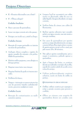 9Queimaduras: Diagnóstico e Tratamento Inicial
Projeto Diretrizes
Associação Médica Brasileira e Conselho Federal de Medicina
• E – Eventos relacionados com a lesão?
• U – Última refeição?
Cuidados Imediatos
• Parar o processo da queimadura;
• Lavar com água corrente até a dor passar;
• Proteger com tecido seco, estéril ou limpo.
Cuidados Iniciais
• Remoção de roupas queimadas ou intactas
nas áreas da queimadura;
• Avaliação clínica completa e registro do
agente causador da extensão e da profun-
didade da queimadura;
• História médica pregressa, como alergias ou
doenças prévias;
• Pesquisar maus tratos nas crianças;
• Pesquisar história de queda ou trauma asso-
ciado;
• Profilaxia de tétano;
• Triagem – internação ou marcar retorno (no
caso de pacientes tratados ambulatorial-
mente, prescrever analgésicos orais).
Cuidados Locais
• Remoção de contaminantes ou medi-
camentos caseiros;
• Limpeza local (se necessário) com sabão
neutro ou glicerinado, sabão de coco ou
sabão líquido e lavagem abundante com água
corrente;
• Verificar lesões de córnea com colírio de
fluoresceína;
• Resfriar agentes aderentes (por exemplo
piche) com água corrente, mas não tentar a
remoção imediata;
• Em casos de queimaduras por agentes
químicos, irrigar abundantemente com água
corrente de baixo fluxo (após retirar o excesso
do agente químico em pó, se for o caso), por
pelo menos 20 a 30 minutos;
• Não aplicar agentes neutralizantes, pois a
reação é exotérmica, podendo agravar a
queimadura;
• Após a limpeza das lesões, os curativos
deverão ser realizados com tópico de escolha,
seguido de curativo estéril, de acordo com a
rotina do serviço;
• Utilizar preferencialmente curativos
oclusivos, exceto em lesões de orelha ou
períneo.
QUEIMADURAS EM ÁREAS ESPECIAIS
• Orelhas: utilizar curativos por exposição e
evitar a pressão excessiva para prevenir a
condrite;
• Olhos: as córneas com suspeita de
queimadura devem ser coradas com
 