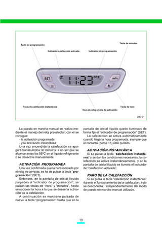 Tecla de minutos
    Tecla de programación

                             Indicador calefacción activada         Indicador de programación




      Tecla de calefacción instantánea                                                             Tecla de hora
                                                              Hora de reloj u hora de activación


                                                                                                                   D83-21




   La puesta en marcha manual se realiza me-                   pantalla de cristal líquido quede iluminado de
diante el manejo del reloj preselector; con él se              forma fija el “indicador de programación” (SET).
consigue:                                                         La calefaccion se activa automáticamente
   - la activación programada                                  cuando llega la hora programada, siempre que
   - y la activación instantánea.                              el contacto (borne 15) esté quitado.
   Una vez encendida la calefacción se apa-
gará transcurridos 30 minutos, a no ser que se                    ACTIVACIÓN INSTANTÁNEA
alcance antes los 85ºC en el líquido refrigerante                 Si se pulsa la tecla “calefacción instantá-
o se desactive manualmente.                                    nea” y se dan las condiciones necesarias, la ca-
                                                               lefacción se activa instantáneamente, y en la
   ACTIVACIÓN PROGRAMADA                                       pantalla de cristal líquido se ilumina el indicador
    Una vez confirmada que la hora indicada por                de “calefacción activada”.
el reloj es correcta, se ha de pulsar la tecla “pro-
gramación” (SET).                                                 PARO DE LA CALEFACCIÓN
    Entonces, en la pantalla de cristal líquido                   Si se pulsa la tecla “calefacción instantánea”
parpadea el “indicador de programación”, se                    durante el funcionamiento de la calefacción, ésta
pulsan las teclas de “hora” y “minutos”, hasta                 se desconecta, independientemente del modo
seleccionar la hora a la que se desee la activa-               de puesta en marcha manual utilizado.
ción de la calefacción.
    A continuación se mantiene pulsada de
nuevo la tecla “programación” hasta que en la




                                                          
 