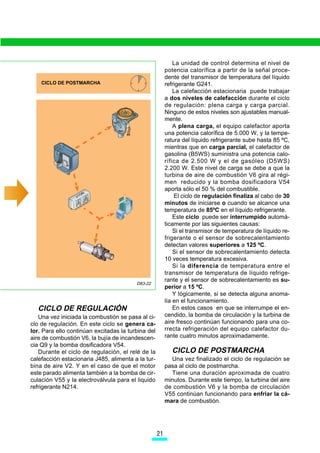 La unidad de control determina el nivel de
                                                         potencia calorífica a partir de la señal proce-
                                                         dente del transmisor de temperatura del líquido
    CICLO DE POSTMARCHA                                  refrigerante G241.
                                                             La calefacción estacionaria puede trabajar
                                                         a dos niveles de calefacción durante el ciclo
                                                         de regulación: plena carga y carga parcial.
                                                         Ninguno de estos niveles son ajustables manual-
                                                         mente.
                                                             A plena carga, el equipo calefactor aporta
                                                         una potencia calorífica de 5.000 W, y la tempe-
                                                         ratura del líquido refrigerante sube hasta 85 ºC,
                                                         mientras que en carga parcial, el calefactor de
                                                         gasolina (B5WS) suministra una potencia calo-
                                                         rífica de 2.500 W y el de gasóleo (D5WS)
                                                         2.200 W. Este nivel de carga se debe a que la
                                                         turbina de aire de combustión V6 gira al régi-
                                                         men reducido y la bomba dosificadora V54
                                                         aporta sólo el 50 % del combustible.
                                                             El ciclo de regulación finaliza al cabo de 30
                                                         minutos de iniciarse o cuando se alcance una
                                                         temperatura de 85ºC en el líquido refrigerante.
                                                             Este ciclo puede ser interrumpido automá-
                                                         ticamente por las siguientes causas:
                                                             Si el transmisor de temperatura de líquido re-
                                                         frigerante o el sensor de sobrecalentamiento
                                                         detectan valores superiores a 125 ºC.
                                                             Si el sensor de sobrecalentamiento detecta
                                                         10 veces temperatura excesiva.
                                                             Si la diferencia de temperatura entre el
                                                         transmisor de temperatura de líquido refrige-
                                                         rante y el sensor de sobrecalentamiento es su-
                                         D83-22
                                                         perior a 15 ºC.
                                                             Y lógicamente, si se detecta alguna anoma-
                                                         lía en el funcionamiento.
  CICLO DE REGULACIÓN                                        En estos casos en que se interrumpe el en-
   Una vez iniciada la combustión se pasa al ci-         cendido, la bomba de circulación y la turbina de
clo de regulación. En este ciclo se genera ca-           aire fresco continúan funcionando para una co-
lor. Para ello continúan excitadas la turbina del        rrecta refrigeración del equipo calefactor du-
aire de combustión V6, la bujía de incandescen-          rante cuatro minutos aproximadamente.
cia Q9 y la bomba dosificadora V54.
   Durante el ciclo de regulación, el relé de la            CICLO DE POSTMARCHA
calefacción estacionaria J485, alimenta a la tur-          Una vez finalizado el ciclo de regulación se
bina de aire V2. Y en el caso de que el motor            pasa al ciclo de postmarcha.
este parado alimenta también a la bomba de cir-            Tiene una duración aproximada de cuatro
culación V55 y la electroválvula para el liquido         minutos. Durante este tiempo, la turbina del aire
refrigerante N214.                                       de combustión V6 y la bomba de circulación
                                                         V55 continúan funcionando para enfriar la cá-
                                                         mara de combustión.




                                                    

 