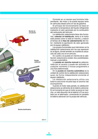 Consiste en un equipo que funciona inde-
                                                 pendiente del motor y se puede equipar tanto
                                                 en vehículos diesel como en los de gasolina.
                                                     El principio de funcionamiento se basa en
                                                 aumentar la temperatura del líquido refrigerante
               Bomba de
                                                 mediante el calor generado por la combustión
               circulación                       del carburante del vehículo.
                                                     La calefacción estacionaria tiene dos funcio-
                                                 nes: calentar el habitáculo, tanto si el motor
                                                 está parado como si está en marcha, y reducir
                                                 el tiempo de la fase de calentamiento del mo-
                                                 tor, mediante la aportación de calor generado
                                                 por el equipo calefactor.
                                                     Los grupos funcionales que intervienen en la
                                                 calefacción estacionaria son los que aparecen
                                                 en la figura, donde también se muestra la ubica-
                                                 ción de cada uno en el vehículo.
                                                     En cuanto a la puesta en marcha de la cale-
                                                 facción estacionaria existen dos posibilidades:
                       Equipo                    manual y automática.
                       calefactor                    La puesta en marcha manual es seleccio-
                                                 nada por el usuario y puede ser activada en
                                                 cualquier momento o incluso programarla a
                                                 una hora determinada.
                                                     En la puesta en marcha automática es la
                                                 unidad de control de la calefacción estacionaria
                                                 quien de forma independiente enciende el
                                                 equipo calefactor.
                                                     La calefacción estacionaria utiliza una
                                                 batería adicional situada bajo el asiento del
                                                 acompañante.
                                                     Cuando el motor esta parado, la calefacción
                                                 estacionaria se alimenta de la batería adicional.
                                                 En el momento en que el motor se pone en mar-
                                                 cha, un relé disyuntor de la batería (J7) es exci-
                                                 tado por el alternador, conectando en paralelo
                                                 la batería adicional con la propia del vehículo.




Bomba dosificadora




                                    D83-01




                                             
 