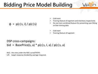 Bidding Price Model Building 
• Cold start 
• Training feature of segment and inventory respectively 
• Do not train combined feature for preventing over fitting 
on few training data φ = p(c|s, i) / p(c|s) 
• Cold start 
• Training feature of segment 
DSP cross-campaigns: 
bid = BasePrice(s, a) * p(c|s, I, a) / p(c|s, a) 
AUC: the area under the ROC curve(TP/FP) 
Lift: target response divided by average response. 
 