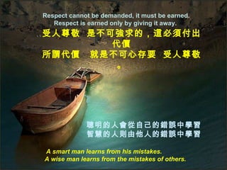 Respect cannot be demanded, it must be earned. Respect is earned only by giving it away.  A smart man learns from his mistakes.  A wise man learns from the mistakes of others. 受人尊敬  是不可強求的，這必須付出代價 所謂代價  就是不可心存要  受人尊敬。 聰明的人會從自己的錯誤中學習 智慧的人則由他人的錯誤中學習 