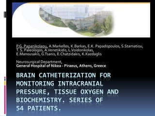 P.G. Papanikolaou, A.Markellos, K.Barkas, E.K. Papadopoulos, S.Stamatiou, T. S. Paleologos, A.Venetikidis, L.Voidonikolas, E.Manousakis, G.Tsanis, E.Chatzidakis, K.Kazdaglis Neurosurgical Department, General Hospital of Nikea - Piraeus, Athens, Greece Brain catheterization for monitoring intracranial pressure, tissue oxygen and biochemistry. Series of54 patients. 
