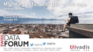 BÂLE BERNE BRUGG DUSSELDORF FRANCFORT S.M. FRIBOURG E.BR. GENÈVE
HAMBOURG COPENHAGUE LAUSANNE MUNICH STUTTGART VIENNE ZURICH
#SDF16
Migrating to 12c: 300 DBs in 300 days.
What we learned
Ludovico Caldara
Oracle ACE Director
Trivadis AG
#SDF16
 