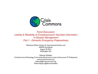 Panel Discussion:
Liability & Reliability of Crowdsourced & Volunteer Information
                      in Disaster Management
          Part 1 - Domestic Emergency Preparedness

               Woodrow Wilson Center for International Scholars and
                             NAPSG Foundation
                               August 30, 2011
                               Washington DC

                                Deborah Shaddon
CrisisCommons Technology Community Infrastructure Lead and Insurance IT Professional
                             www.crisiscommons.org
                          deborah@crisiscommons.org
                        Twitter/Skype: @deborahshaddon
 