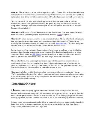 Onorato: The architecture of our system is pretty complex. On one side, we have to react almost
instantly to the search that the customers are doing. We have a real-time platform that's grabbing
information from all the providers, airlines, other OTAs, hotel provider, bed banks, or whatever.
We concentrate all this information in a huge real-time database, using a lot of caching
mechanisms, because the speed of the search, the speed of giving result to the customer is a
competitive advantage. That's the real-time part of our development that constitutes the core
business of our industry.
Gardner: And this core of yours, these are your own data centers. How have you constructed
them and how do you manage them in terms of on-premises, cloud, or hybrid?
Onorato: It's all on-premises, and this is our core infrastructure. On the other hand, all that data
that is gathered from the interaction with the customer is partially captured. This is the big
challenge for the future -- having all that data stored in the data warehouse. That data is captured
in order to build our internal knowledge. That would be the sales funnel.
So, the behavior of the customer, the percentage of conversion in each and every step that the
customer does, from the search to the actual booking. That data is gathered together in a data
warehouse that is based on HPE Vertica, and then, analyzed in order to ﬁnd the best place, in
order to optimize the conversion. That’s the main usage of the date warehouse.
On the other hand, what we're implementing on top of all this enormous amount of data is
session-related data. You can imagine how much a data single interaction of a customer can
generate. Right now, we're storing a short history of that data, but the goal is to have two years
worth of session data. That would be an enormous amount of data.
Gardner: And when we talk about data, often we're concerned about velocity and volume.
You've just addressed volume, but velocity must be a real issue, because any change in a weather
issue in Europe or a glitch in a computer system at one airline in North America changes all of
these travel data points instantly.
Unpredictable events
Onorato: That’s also pretty typical in the tourism industry. It's a very delicate business,
because we have to react to unpredictable events that are happening all over the world. In order
to do a better optimization of margin, of search results, etc, we're also applying some machine-
learning algorithm, because a human can't react so fast to the ever-changing market or situation.
In those cases, we use optimization algorithms in order to ﬁne tune our search results, in order to
better deal with a customer request, and to propose the better deal at the right time. In very
simple terms, that's our core business right now.
 