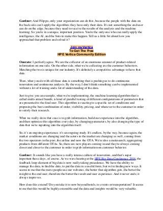 Gardner: And Filippo, only your organization can do this, because the people with the data on
the back side can’t apply the algorithm; they have only their data. It’s not something the end user
can do on the edge, because they need to receive the results of the analysis and the machine
learning. So you're in a unique, important position. You're the only one who can really apply the
intelligence, the AI, and the bots to make this happen. Tell us a little bit about how you
approached that problem and solved it?
Join myVertica
To Get The Free
HPE Vertica Community Edition
Onorato: I perfectly agree. We are the collector of an enormous amount of product-related
information on one side. On the other side, what we're collecting are the customer behaviors.
Matching the two is unique for our industry. It's deﬁnitely a competitive advantage to have that
data.
Then, what you do with all those data is something that is pushing us to do continuous
innovation and continuous analysis. By the way, I don't think something can be implemented
without a lot of training and a lot of understanding of the data.
Just to give you an example, what we're implementing, the machine learning algorithm that is
called multi-armed bandit, is kind of parallel testing of different conﬁgurations of parameters that
are presented to the ﬁnal user. This algorithm is reacting to a speciﬁc set of conditions and
proposing the best combination of order, visibility, pricing, and whatever to the customer in order
to satisfy their research.
What we really do in that case is to grab information, build our experience into the algorithm,
and then optimize this algorithm every day, by changing parameters, by also changing the type of
data that we're inputting into the algorithm itself.
So, it’s an ongoing experience; it’s an ongoing study. It's endless, by the way, because again, the
market conditions are changing and the actors in the market are changing as well, coming from
the two operators in the past, the airline and now the OTA. We're also a metasearch, aggregating
products from different OTAs. So, there are new players coming in and they're always coming
closer and closer to the customer in order to grab information on customer behavior.
Gardner: It sounds like you have a really intense culture of innovation, and that's super
important these days, of course. As we were hearing at the HPE Big Data Conference 2016, the
feedback loop element of big data is now really taking precedence. We have the ability to
manage the data, to ﬁnd the data, to put the data in a useful form, but we're ﬁnding new ways. It
seems to me that the more people use our websites, the better that algorithm gets, the better the
insight to the end user, therefore the better the result and user experience. And it never ends; it
always improves.
How does this extend? Do you take it to now beyond hotels, to events or transportation? It seems
to me that this would be highly extensible and the data and insights would be very valuable.
 