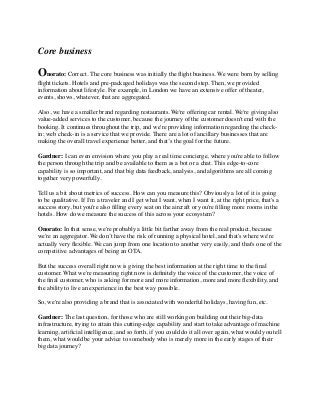 Core business
Onorato: Correct. The core business was initially the ﬂight business. We were born by selling
ﬂight tickets. Hotels and pre-packaged holidays was the second step. Then, we provided
information about lifestyle. For example, in London we have an extensive offer of theater,
events, shows, whatever, that are aggregated.
Also, we have a smaller brand regarding restaurants. We're offering car rental. We're giving also
value-added services to the customer, because the journey of the customer doesn't end with the
booking. It continues throughout the trip, and we're providing information regarding the check-
in; web check-in is a service that we provide. There are a lot of ancillary businesses that are
making the overall travel experience better, and that’s the goal for the future.
Gardner: I can even envision where you play a real time concierge, where you're able to follow
the person through the trip and be available to them as a bot or a chat. This edge-to-core
capability is so important, and that big data feedback, analysis, and algorithms are all coming
together very powerfully.
Tell us a bit about metrics of success. How can you measure this? Obviously a lot of it is going
to be qualitative. If I'm a traveler and I get what I want, when I want it, at the right price, that's a
success story, but you're also ﬁlling every seat on the aircraft or you're ﬁlling more rooms in the
hotels. How do we measure the success of this across your ecosystem?
Onorato: In that sense, we're probably a little bit farther away from the real product, because
we're an aggregator. We don’t have the risk of running a physical hotel, and that's where we're
actually very ﬂexible. We can jump from one location to another very easily, and that's one of the
competitive advantages of being an OTA.
But the success overall right now is giving the best information at the right time to the ﬁnal
customer. What we're measuring right now is deﬁnitely the voice of the customer, the voice of
the ﬁnal customer, who is asking for more and more information, more and more ﬂexibility, and
the ability to live an experience in the best way possible.
So, we're also providing a brand that is associated with wonderful holidays, having fun, etc. 
Gardner: The last question, for those who are still working on building out their big-data
infrastructure, trying to attain this cutting-edge capability and start to take advantage of machine
learning, artiﬁcial intelligence, and so forth, if you could do it all over again, what would you tell
them, what would be your advice to somebody who is merely more in the early stages of their
big data journey?
 